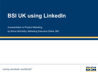 BSI UK using LinkedIn A presentation to Product Marketing by Simon McCarthy, Marketing Executive Online, BSI 