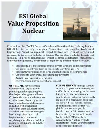  
	
  
	
  
	
  
	
  
	
  
	
  
	
  
	
  
	
  
	
  
	
  
	
  
	
  
	
  
	
  
	
  
	
  
	
  
	
  
BSI	
  Global	
  
Value	
  Proposition	
  
Nuclear	
  
Created	
  from	
  the	
  JV	
  of	
  BSI	
  Services	
  Canada	
  and	
  Lions	
  Global,	
  two	
  industry	
  Leaders.	
  
BSI	
   Global	
   is	
   the	
   only	
   Aboriginal	
   Status	
   firm	
   that	
   provides	
   Professional	
  
Engineering,	
   Project	
   Management,	
   Project	
   Controls	
   and	
   technical	
   services	
   and	
  
resources	
  to	
  the	
  nuclear	
  industry	
  in	
  Canada.	
  	
  Our	
  people	
  are	
  industry	
  Experts	
  that	
  
specialize	
   in	
   project	
   management,	
   project	
   controls	
   construction	
   management,	
  
radiological	
  engineering,	
  environmental	
  engineering	
  and	
  remediation	
  services.	
  	
  
	
  
OUR	
  PEOPLE	
  	
  have	
  extensive	
  
experience	
  and	
  capabilities	
  of	
  
providing	
  total	
  project	
  support.	
  
Our	
  Project	
  Managers	
  and	
  Project	
  
Controls	
  Managers	
  are	
  the	
  top.	
  We	
  
are	
  also	
  proud	
  of	
  our	
  engineers	
  
from	
  a	
  broad	
  range	
  of	
  disciplines	
  
including	
  civil,	
  mechanical,	
  
structural,	
  chemical,	
  electrical	
  etc.,	
  
as	
  well	
  as	
  construction	
  managers,	
  
health	
  physicists,	
  industrial	
  
hygienists,	
  environmental	
  
regulatory	
  specialists,	
  schedulers,	
  
planners,	
  Estimators	
  and	
  QA/QC	
  
personnel.	
  
	
  
OUR	
  PM	
  SERVICES	
  manage	
  portions	
  
or	
  entire	
  projects	
  while	
  allowing	
  your	
  
staff	
  to	
  focus	
  on	
  running	
  the	
  business.	
  	
  
Our	
  experts	
  may	
  possess	
  many	
  
qualifications	
  that	
  are	
  not	
  necessarily	
  
required	
  on	
  a	
  permanent	
  basis	
  that	
  
are	
  required	
  to	
  complete	
  occasional	
  
important	
  initiatives	
  or	
  that	
  just	
  
plainly	
  require	
  more	
  people.	
  	
  
We	
  also	
  take	
  on	
  full	
  projects	
  that	
  can	
  
be	
  executed	
  by	
  our	
  team	
  of	
  people.	
  
We	
  have	
  SME	
  PM’s	
  that	
  have	
  
managed	
  large	
  Nuclear	
  projects	
  
interested	
  in	
  leading	
  your	
  projects	
  to	
  
its	
  successful	
  completion.	
  	
  
	
  
• Take	
  on	
  small	
  to	
  medium	
  size	
  chunks	
  of	
  very	
  large	
  and	
  complex	
  projects	
  	
  
• Can	
  complement	
  your	
  team	
  on	
  medium	
  to	
  very	
  large	
  projects	
  
• Take	
  on	
  Owner’s	
  position	
  on	
  large	
  and	
  medium	
  size	
  nuclear	
  projects	
  
• Contribute	
  to	
  your	
  overall	
  resourcing	
  requirements	
  
• Assist	
  in	
  your	
  Aboriginal	
  strategies	
  
• Offer	
  long	
  term	
  service	
  operational	
  support	
  	
  
 