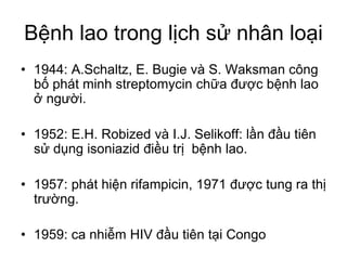 Bệnh lao trong lịch sử nhân loại
• 1944: A.Schaltz, E. Bugie và S. Waksman công
bố phát minh streptomycin chữa được bệnh lao
ở người.
• 1952: E.H. Robized và I.J. Selikoff: lần đầu tiên
sử dụng isoniazid điều trị bệnh lao.
• 1957: phát hiện rifampicin, 1971 được tung ra thị
trường.
• 1959: ca nhiễm HIV đầu tiên tại Congo
 