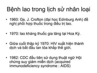 Bệnh lao trong lịch sử nhân loại
• 1960: Gs. J. Crofton (đại học Edinburg Anh) đề
nghị phối hợp thuốc trong điều trị lao.
• 1970: lao kháng thuốc gia tăng tại Hoa Kỳ.
• Giữa cuối thập kỷ 1970: HIV xuất hiện thành
dịch và bắt đầu lan tỏa khắp thế giới.
• 1982: CDC đầu tiên sử dụng thuật ngữ Hội
chứng suy giảm miễn dịch (acquired
immunodeficiency syndrome : AIDS)
 