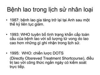 Bệnh lao trong lịch sử nhân loại
• 1987: bệnh lao gia tăng trở lại tại Anh sau một
thế kỷ liên tục giảm.
• 1993: WHO tuyên bố tình trạng khẩn cấp toàn
cầu của bệnh lao với số lượng tử vong do lao
cao hơn những gì ghi nhận trong lịch sử.
• 1995: WHO: chiến lược DOTS
(Directly Obsreved Treatment Shortcourse), điều
trị lao với công thức ngắn ngày có kiểm soát
trực tiếp.
 