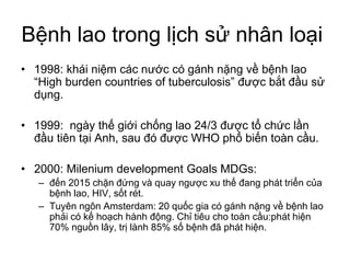 Bệnh lao trong lịch sử nhân loại
• 1998: khái niệm các nước có gánh nặng về bệnh lao
“High burden countries of tuberculosis” được bắt đầu sử
dụng.
• 1999: ngày thế giới chống lao 24/3 được tổ chức lần
đầu tiên tại Anh, sau đó được WHO phổ biến toàn cầu.
• 2000: Milenium development Goals MDGs:
– đến 2015 chặn đứng và quay ngược xu thế đang phát triển của
bệnh lao, HIV, sốt rét.
– Tuyên ngôn Amsterdam: 20 quốc gia có gánh nặng về bệnh lao
phải có kế hoạch hành động. Chỉ tiêu cho toàn cầu:phát hiện
70% nguồn lây, trị lành 85% số bệnh đã phát hiện.
 