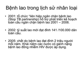 Bệnh lao trong lịch sử nhân loại
• 2001: tổ chức “liên hiệp ngăn chặn bệnh lao
(Stop TB partnership) hỗ trợ phát triển kế hoạch
toàn cầu ngăn chặn bệnh lao 2001 – 2006.
• 2002: tỷ suất lao mới đạt đỉnh 141 /100.000 dân
toàn cầu.
• 2005: chết do bệnh lao đạt đỉnh 2 triệu người
mỗi năm. Khái niệm các nước có gánh nặng
bệnh lao đồng nhiễm HIV được áp dụng.
 