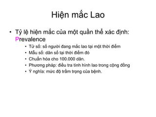 Hiện mắc Lao
• Tỷ lệ hiện mắc của một quần thể xác định:
Prevalence
• Tử số: số người đang mắc lao tại một thời điểm
• Mẫu số: dân số tại thời điểm đó
• Chuẩn hóa cho 100.000 dân.
• Phương pháp: điều tra tình hình lao trong cộng đồng
• Ý nghĩa: mức độ trầm trọng của bệnh.
 