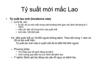 Tỷ suất mới mắc Lao
• Tỷ suất lao mới (Incidence rate)
– Là tỷ lệ, với :
• tử số: số ca mới mắc trong một khoảng thời gian xác định (thường là 1
năm)
• mẫu số: dân số trung bình của quần thể
• tính trên 100.000 dân
Vd: Một quần thể có 10.000 người không bệnh. Theo dõi trong 1 năm có
28 ca lao xuất hiện.
Tỷ suất lao mới mắc ở quần thể đó là 280/100.000 người
– Phương pháp:
• Thu thập qua sổ sách đăng ký bệnh
• Ước lượng qua điều tra lưu hành độ bệnh lao.
– Ý nghĩa: Đánh giá tác động các yếu tố nguy cơ bệnh lao.
 