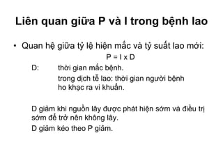 Liên quan giữa P và I trong bệnh lao
• Quan hệ giữa tỷ lệ hiện mắc và tỷ suất lao mới:
P = I x D
D: thời gian mắc bệnh.
trong dịch tễ lao: thời gian người bệnh
ho khạc ra vi khuẩn.
D giảm khi nguồn lây được phát hiện sớm và điều trị
sớm để trở nên không lây.
D giảm kéo theo P giảm.
 