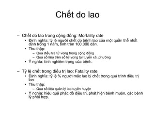 Chết do lao
– Chết do lao trong cộng đồng: Mortality rate
• Định nghĩa: tỷ lệ người chết do bệnh lao của một quần thể nhất
định trong 1 năm, tính trên 100.000 dân.
• Thu thập:
– Qua điều tra tử vong trong cộng đồng
– Qua số liệu trên sổ tử vong tại tuyến xã, phường
• Ý nghĩa: tính nghiêm trọng của bệnh.
– Tỷ lệ chết trong điều trị lao: Fatality rate
• Định nghĩa: tỷ lệ % người mắc lao bị chết trong quá trình điều trị
lao.
• Thu thập:
– Qua số liệu quản lý lao tuyến huyện
• Ý nghĩa: hiệu quả phác đồ điều trị, phát hiện bệnh muộn, các bệnh
lý phối hợp.
 