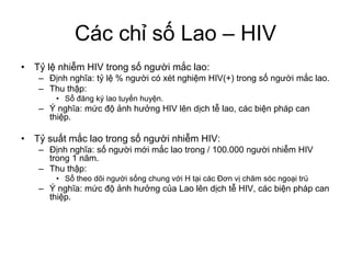 Các chỉ số Lao – HIV
• Tỷ lệ nhiễm HIV trong số người mắc lao:
– Định nghĩa: tỷ lệ % người có xét nghiệm HIV(+) trong số người mắc lao.
– Thu thập:
• Sổ đăng ký lao tuyến huyện.
– Ý nghĩa: mức độ ảnh hưởng HIV lên dịch tễ lao, các biện pháp can
thiệp.
• Tỷ suất mắc lao trong số người nhiễm HIV:
– Định nghĩa: số người mới mắc lao trong / 100.000 người nhiễm HIV
trong 1 năm.
– Thu thập:
• Sổ theo dõi người sống chung với H tại các Đơn vị chăm sóc ngoại trú
– Ý nghĩa: mức độ ảnh hưởng của Lao lên dịch tễ HIV, các biện pháp can
thiệp.
 