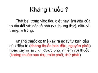 Kháng thuốc ?
Thất bại trong việc tiêu diệt hay làm yếu của
thuốc đối với các tế bào (vd tb.ung thư), siêu vi
trùng, vi trùng.
Kháng thuốc có thể xãy ra ngay từ ban đầu
của điều trị (kháng thuốc ban đầu, nguyên phát)
hoặc xãy ra sau khi được phơi nhiễm với thuốc
(kháng thuốc hậu thụ, mắc phải, thứ phát)
 