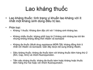 Lao kháng thuốc
• Lao kháng thuốc: tình trạng vi khuẩn lao kháng với ít
nhất một kháng sinh dùng điều trị lao.
• Phân loại:
– Kháng 1 thuốc: Kháng đơn độc chỉ với 1 kháng sinh kháng lao.
– Kháng nhiều thuốc: kháng phối hợp từ 2 kháng sinh kháng lao trở lên
nhưng không kháng đồng thời rifadin và isoniazid
– Kháng đa thuốc (Multi drug resistance MDR-TB): kháng đồng thời ít
nhất với rifadin và isoniazid. Gần đây được bổ sung kháng rifadin.
– Siêu kháng thuốc: kháng đa thuốc kèm với kháng thuốc tiêm hàng thứ 2
(Km, Cap, Ami) và nhóm fluoroquinolon.
– Tiền siêu kháng thuốc: kháng đa thuốc kèm hoặc kháng hoặc thuốc
tiêm hàng thứ hai hoặc với nhóm fluoroquinolon.
 