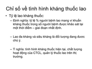 Chỉ số về tình hình kháng thuốc lao
• Tỷ lệ lao kháng thuốc:
– Định nghĩa: tỷ lệ % người bệnh lao mang vi khuẩn
kháng thuốc trong số người bệnh được khảo sát tại
một thời điểm – giai đoạn nhất định.
– Lao đa kháng và siêu kháng là đối tượng đang đươc
chú ý.
– Ý nghĩa: tình hình kháng thuốc hiện tại, chất lượng
hoạt động của CTCL, quản lý thuốc lao trên thị
trường.
 