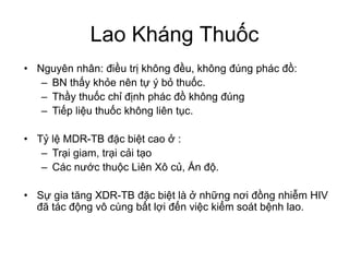 Lao Kháng Thuốc
• Nguyên nhân: điều trị không đều, không đúng phác đồ:
– BN thấy khỏe nên tự ý bỏ thuốc.
– Thầy thuốc chỉ định phác đồ không đúng
– Tiếp liệu thuốc không liên tục.
• Tỷ lệ MDR-TB đặc biệt cao ở :
– Trại giam, trại cải tạo
– Các nước thuộc Liên Xô củ, Ấn độ.
• Sự gia tăng XDR-TB đặc biệt là ở những nơi đồng nhiễm HIV
đã tác động vô cùng bất lợi đến việc kiểm soát bệnh lao.
 