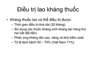Điều trị lao kháng thuốc
• Kháng thuốc lao có thể điều trị được:
– Thời gian điều trị khá dài (20 tháng),
– Sử dụng các thuốc kháng sinh kháng lao hàng thứ
hai (rất đắt tiền)
– Phản ứng không đợi cao, nặng và khó kiểm soát.
– Tỷ lệ lành bệnh 50 – 70% (Việt Nam 71%)
 