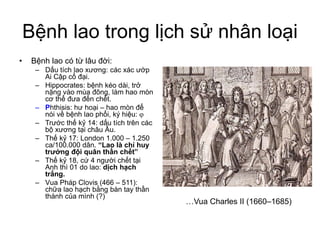 Bệnh lao trong lịch sử nhân loại
• Bệnh lao có từ lâu đời:
– Dấu tích lao xương: các xác ướp
Ai Cập cổ đại.
– Hippocrates: bệnh kéo dài, trở
nặng vào mùa đông, làm hao mòn
cơ thể đưa đến chết.
– Phthisis: hư hoại – hao mòn để
nói về bệnh lao phổi, ký hiệu: 
– Trước thế kỷ 14: dấu tích trên các
bộ xương tại châu Âu.
– Thế kỷ 17: London 1.000 – 1.250
ca/100.000 dân. “Lao là chỉ huy
trưởng đội quân thần chết”
– Thế kỷ 18, cứ 4 người chết tại
Anh thì 01 do lao: dịch hạch
trắng.
– Vua Pháp Clovis (466 – 511):
chữa lao hạch bằng bàn tay thần
thánh của mình (?)
…Vua Charles II (1660–1685)
 