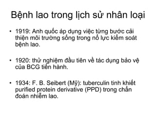 Bệnh lao trong lịch sử nhân loại
• 1919: Anh quốc áp dụng việc từng bước cải
thiện môi trường sống trong nổ lực kiểm soát
bệnh lao.
• 1920: thử nghiệm đầu tiên về tác dụng bảo vệ
của BCG tiến hành.
• 1934: F. B. Seibert (Mỹ): tuberculin tinh khiết
purified protein derivative (PPD) trong chẩn
đoán nhiễm lao.
 