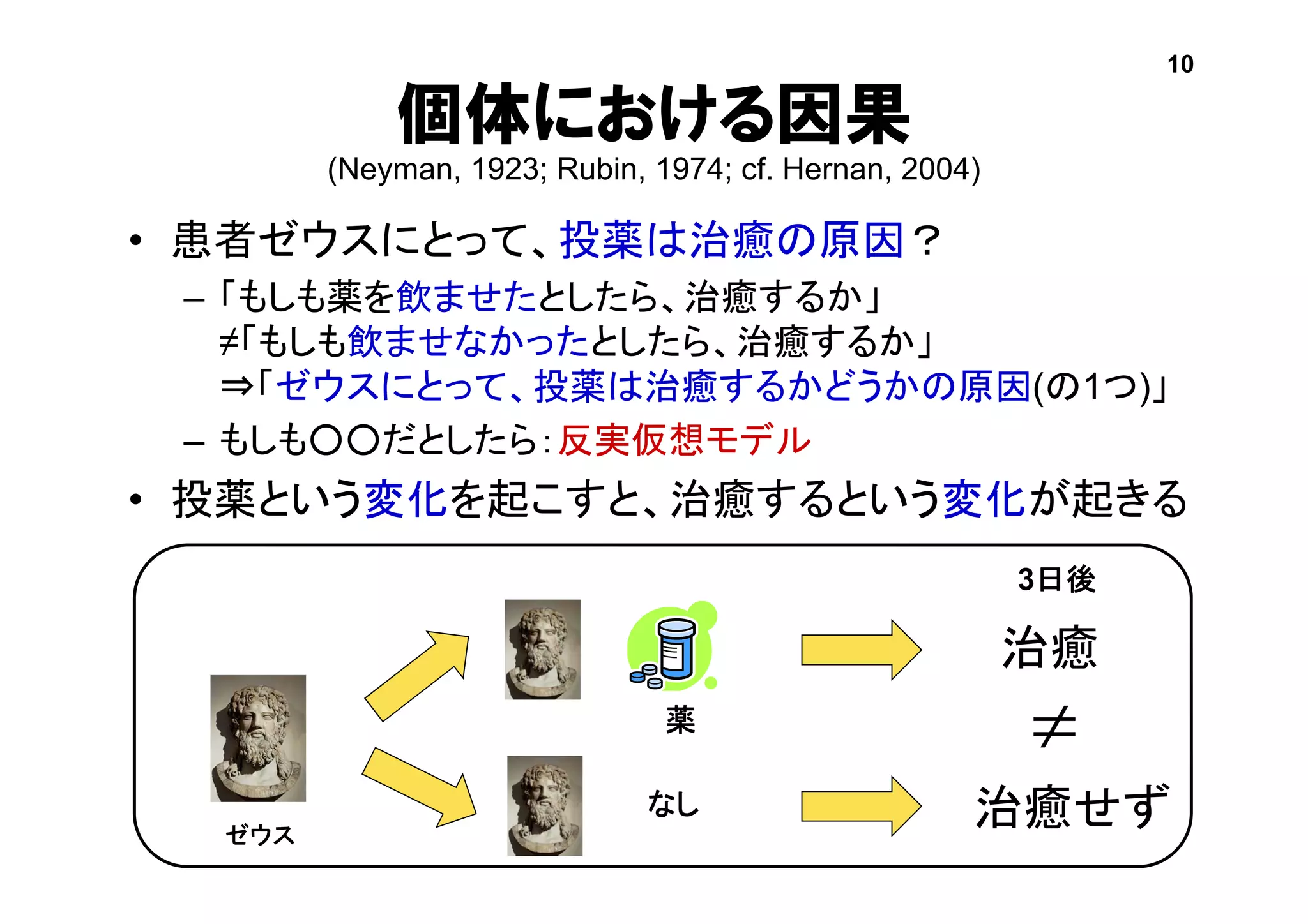 個体における因果
(Neyman, 1923; Rubin, 1974; cf. Hernan, 2004)
• 患者ゼウスにとって、投薬は治癒の原因？
– 「もしも薬を飲ませたとしたら、治癒するか」
≠「もしも飲ませなかったとしたら、治癒するか」
⇒「ゼウスにとって、投薬は治癒するかどうかの原因(の1つ)」
– もしも○○だとしたら：反実仮想モデル
• 投薬という変化を起こすと、治癒するという変化が起きる
薬
治癒
治癒せずなし

3日後
ゼウス
10
 