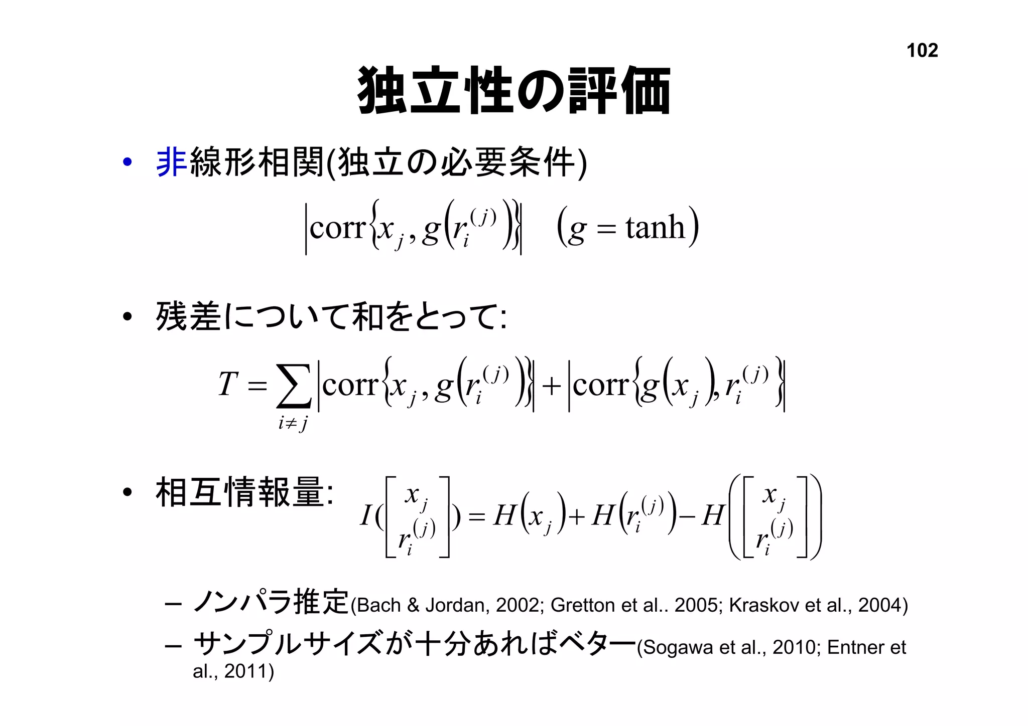独立性の評価
• 非線形相関(独立の必要条件)
• 残差について和をとって:
• 相互情報量:
– ノンパラ推定(Bach & Jordan, 2002; Gretton et al.. 2005; Kraskov et al., 2004)
– サンプルサイズが十分あればベター(Sogawa et al., 2010; Entner et
al., 2011)
    tanh,corr )(
grgx j
ij
     

ji
j
ij
j
ij rxgrgxT )()(
,corr,corr
102
     
    



















j
i
jj
ijj
i
j
r
x
HrHxH
r
x
I )(
 