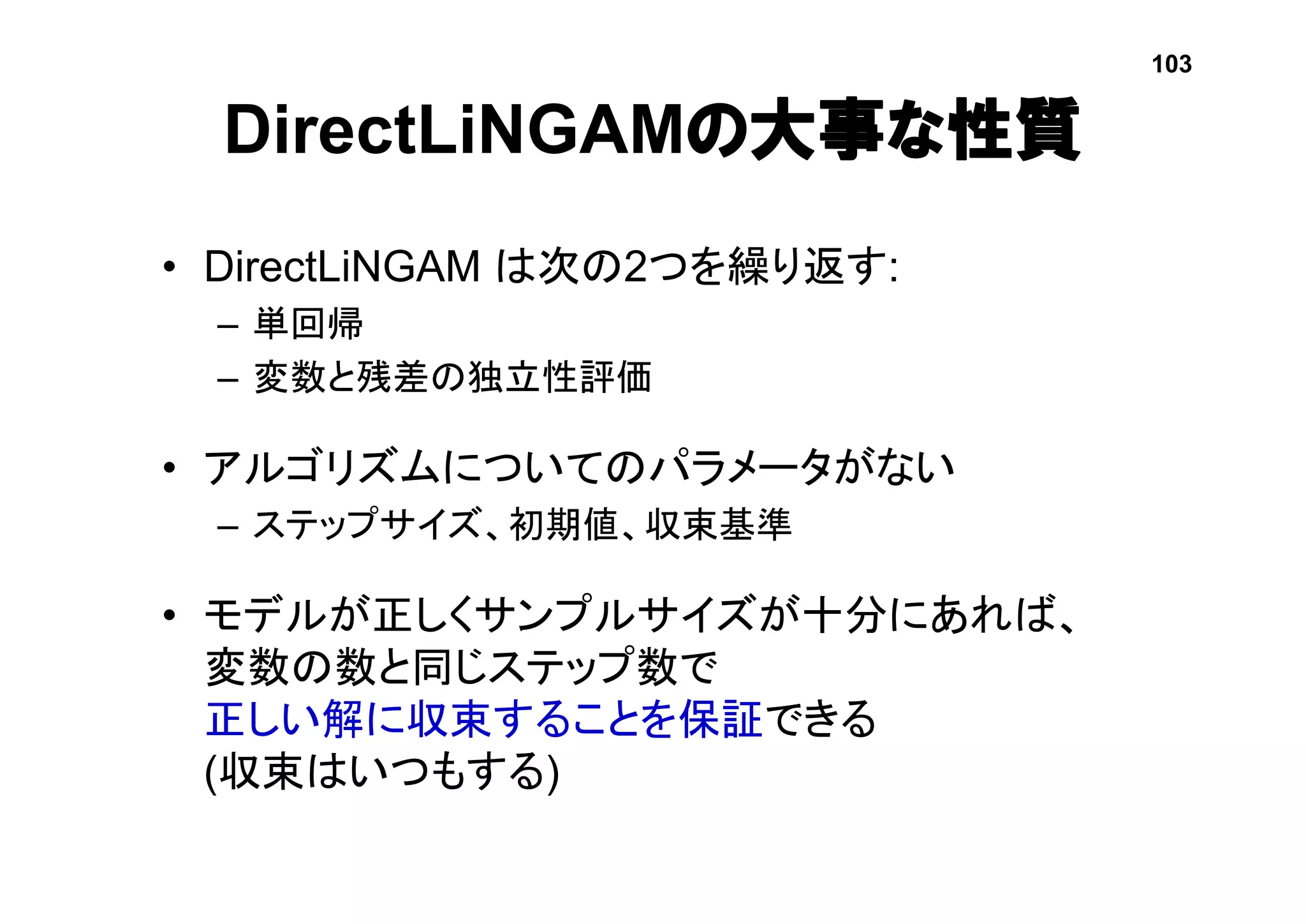 DirectLiNGAMの大事な性質
• DirectLiNGAM は次の2つを繰り返す:
– 単回帰
– 変数と残差の独立性評価
• アルゴリズムについてのパラメータがない
– ステップサイズ、初期値、収束基準
• モデルが正しくサンプルサイズが十分にあれば、
変数の数と同じステップ数で
正しい解に収束することを保証できる
(収束はいつもする)
103
 