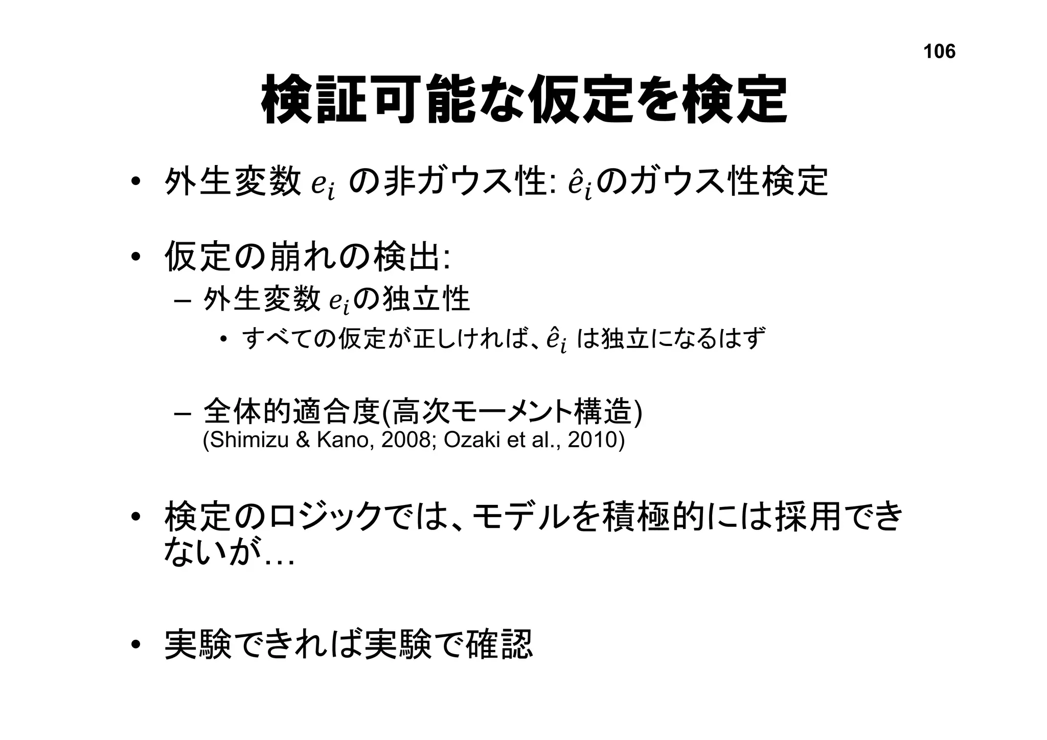 検証可能な仮定を検定
• 外生変数 𝑒𝑖 の非ガウス性: 𝑒𝑖のガウス性検定
• 仮定の崩れの検出:
– 外生変数 𝑒𝑖の独立性
• すべての仮定が正しければ、 𝑒𝑖 は独立になるはず
– 全体的適合度(高次モーメント構造)
(Shimizu & Kano, 2008; Ozaki et al., 2010)
• 検定のロジックでは、モデルを積極的には採用でき
ないが…
• 実験できれば実験で確認
106
 