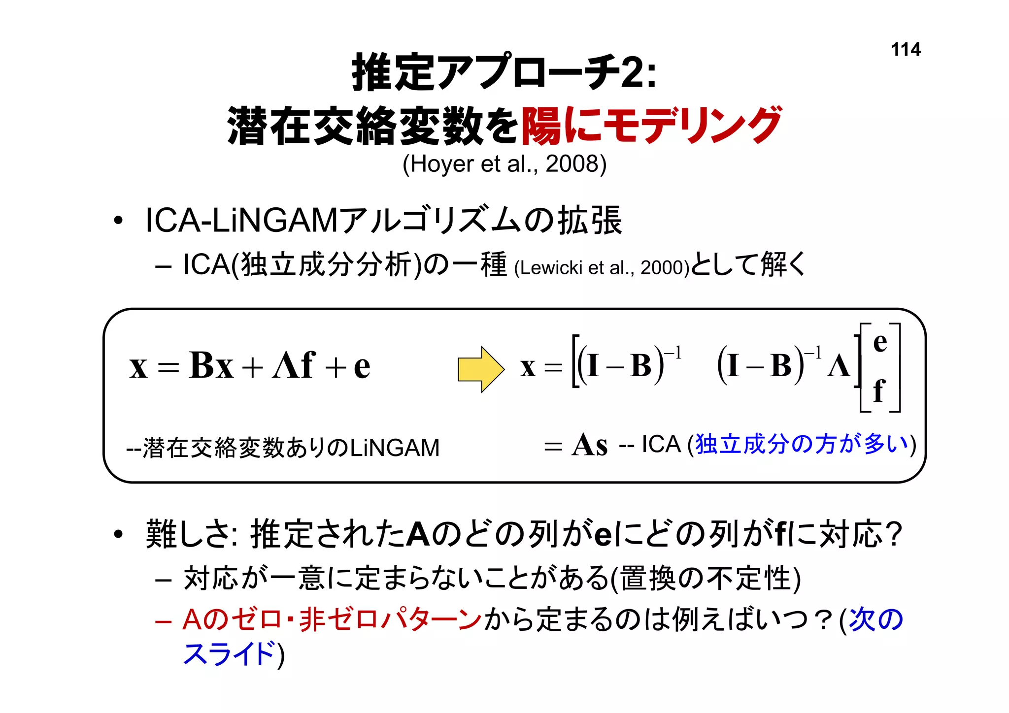 推定アプローチ2:
潜在交絡変数を陽にモデリング
(Hoyer et al., 2008)
• ICA-LiNGAMアルゴリズムの拡張
– ICA(独立成分分析)の一種 (Lewicki et al., 2000)として解く
• 難しさ: 推定されたAのどの列がeにどの列がfに対応?
– 対応が一意に定まらないことがある(置換の不定性)
– Aのゼロ・非ゼロパターンから定まるのは例えばいつ？(次の
スライド)
    
As
f
e
ΛBIBIx








 11
eΛfBxx 
-- ICA (独立成分の方が多い)
114
--潜在交絡変数ありのLiNGAM
 