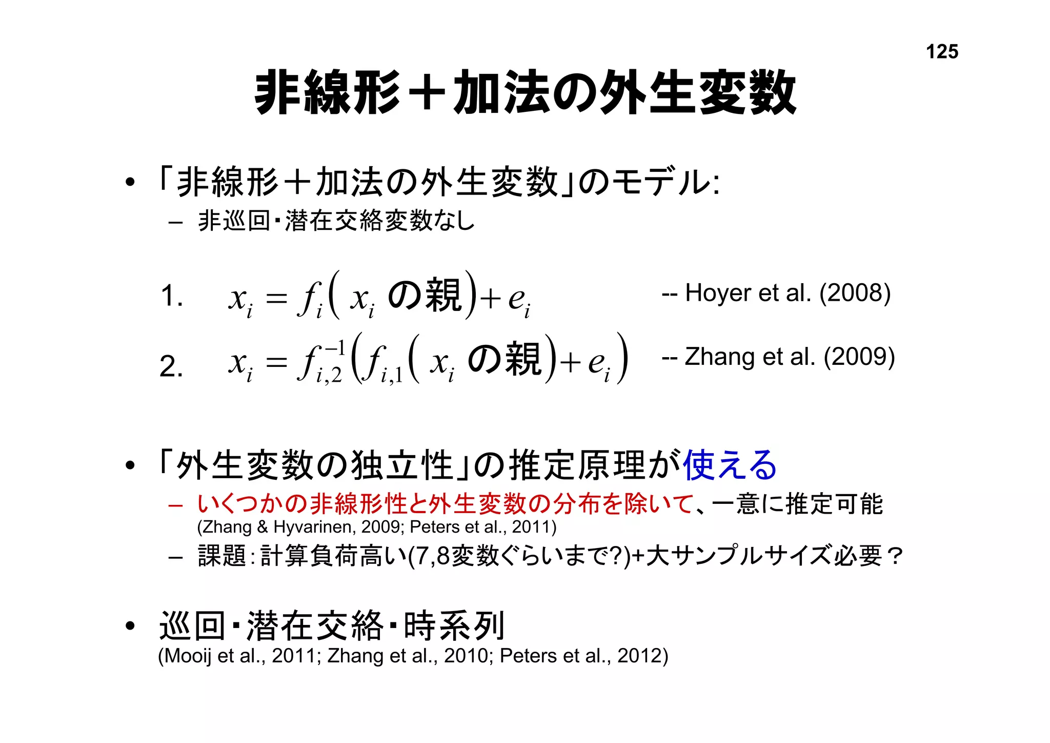 • 「非線形＋加法の外生変数」のモデル:
– 非巡回・潜在交絡変数なし
• 「外生変数の独立性」の推定原理が使える
– いくつかの非線形性と外生変数の分布を除いて、一意に推定可能
(Zhang & Hyvarinen, 2009; Peters et al., 2011)
– 課題：計算負荷高い(7,8変数ぐらいまで?)+大サンプルサイズ必要？
• 巡回・潜在交絡・時系列
(Mooij et al., 2011; Zhang et al., 2010; Peters et al., 2012)
非線形＋加法の外生変数
 
  iiiii
iiii
exffx
exfx



の親
の親
1,
1
2,
-- Hoyer et al. (2008)
-- Zhang et al. (2009)
1.
2.
125
 