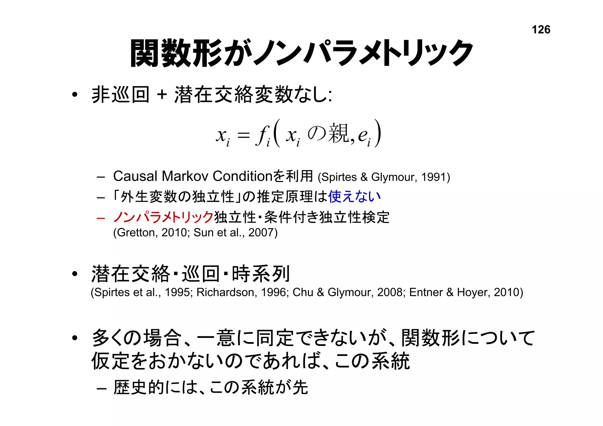 • 非巡回 + 潜在交絡変数なし:
– Causal Markov Conditionを利用 (Spirtes & Glymour, 1991)
– 「外生変数の独立性」の推定原理は使えない
– ノンパラメトリック独立性・条件付き独立性検定
(Gretton, 2010; Sun et al., 2007)
• 潜在交絡・巡回・時系列
(Spirtes et al., 1995; Richardson, 1996; Chu & Glymour, 2008; Entner & Hoyer, 2010)
• 多くの場合、一意に同定できないが、関数形について
仮定をおかないのであれば、この系統
– 歴史的には、この系統が先
関数形がノンパラメトリック
 iiii exfx ,の親
126
 