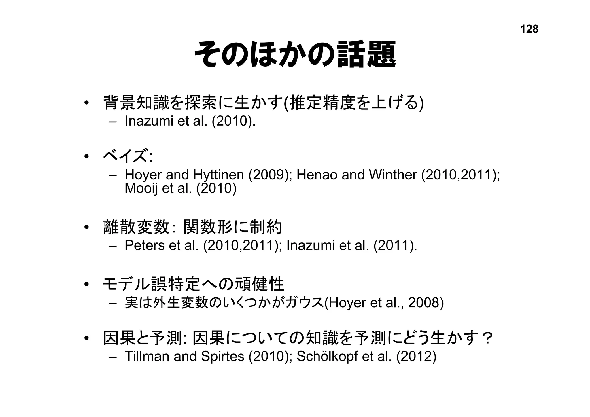 • 背景知識を探索に生かす(推定精度を上げる)
– Inazumi et al. (2010).
• ベイズ:
– Hoyer and Hyttinen (2009); Henao and Winther (2010,2011);
Mooij et al. (2010)
• 離散変数： 関数形に制約
– Peters et al. (2010,2011); Inazumi et al. (2011).
• モデル誤特定への頑健性
– 実は外生変数のいくつかがガウス(Hoyer et al., 2008)
• 因果と予測: 因果についての知識を予測にどう生かす？
– Tillman and Spirtes (2010); Schölkopf et al. (2012)
そのほかの話題
128
 