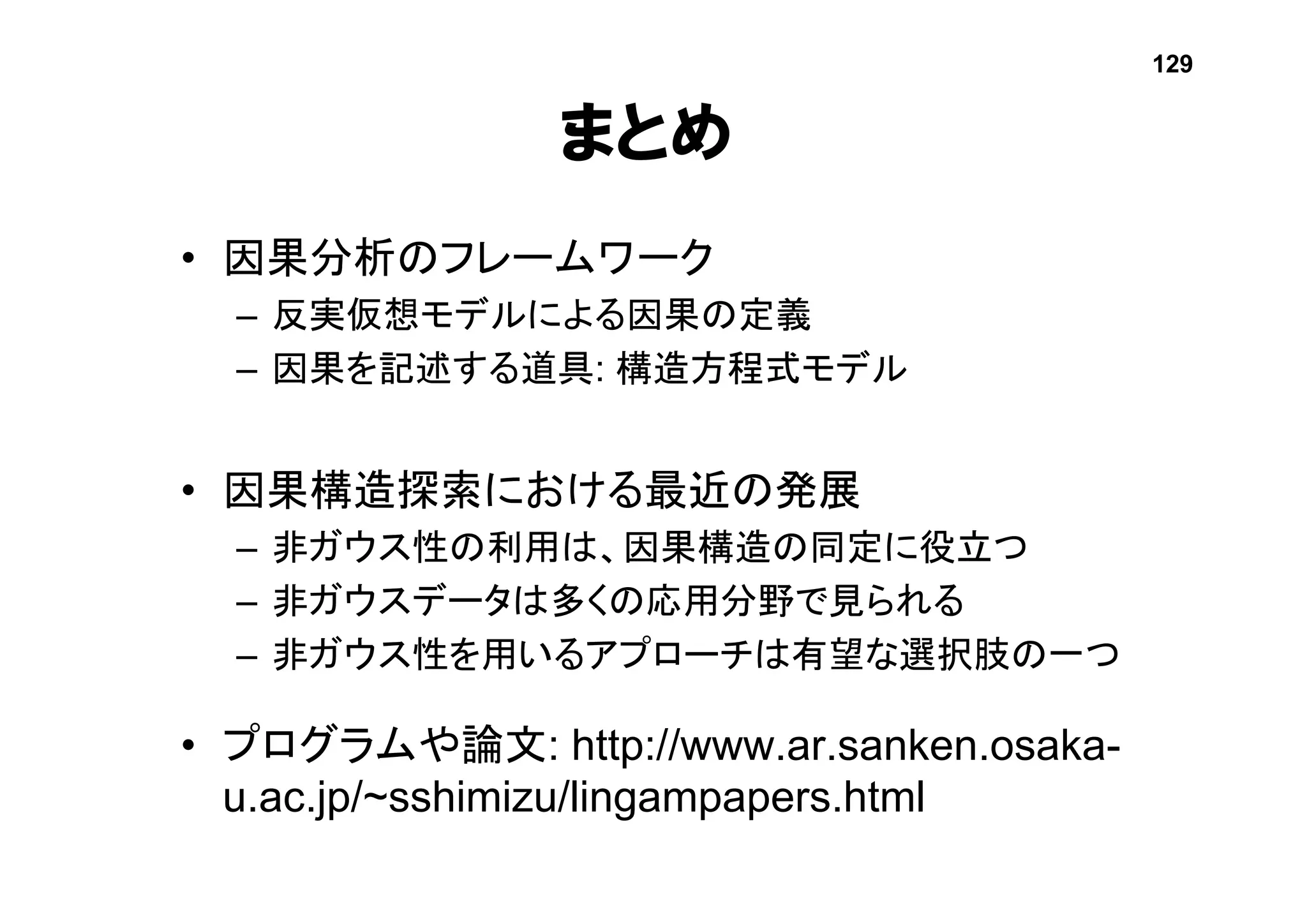 まとめ
• 因果分析のフレームワーク
– 反実仮想モデルによる因果の定義
– 因果を記述する道具: 構造方程式モデル
• 因果構造探索における最近の発展
– 非ガウス性の利用は、因果構造の同定に役立つ
– 非ガウスデータは多くの応用分野で見られる
– 非ガウス性を用いるアプローチは有望な選択肢の一つ
• プログラムや論文: http://www.ar.sanken.osaka-
u.ac.jp/~sshimizu/lingampapers.html
129
 