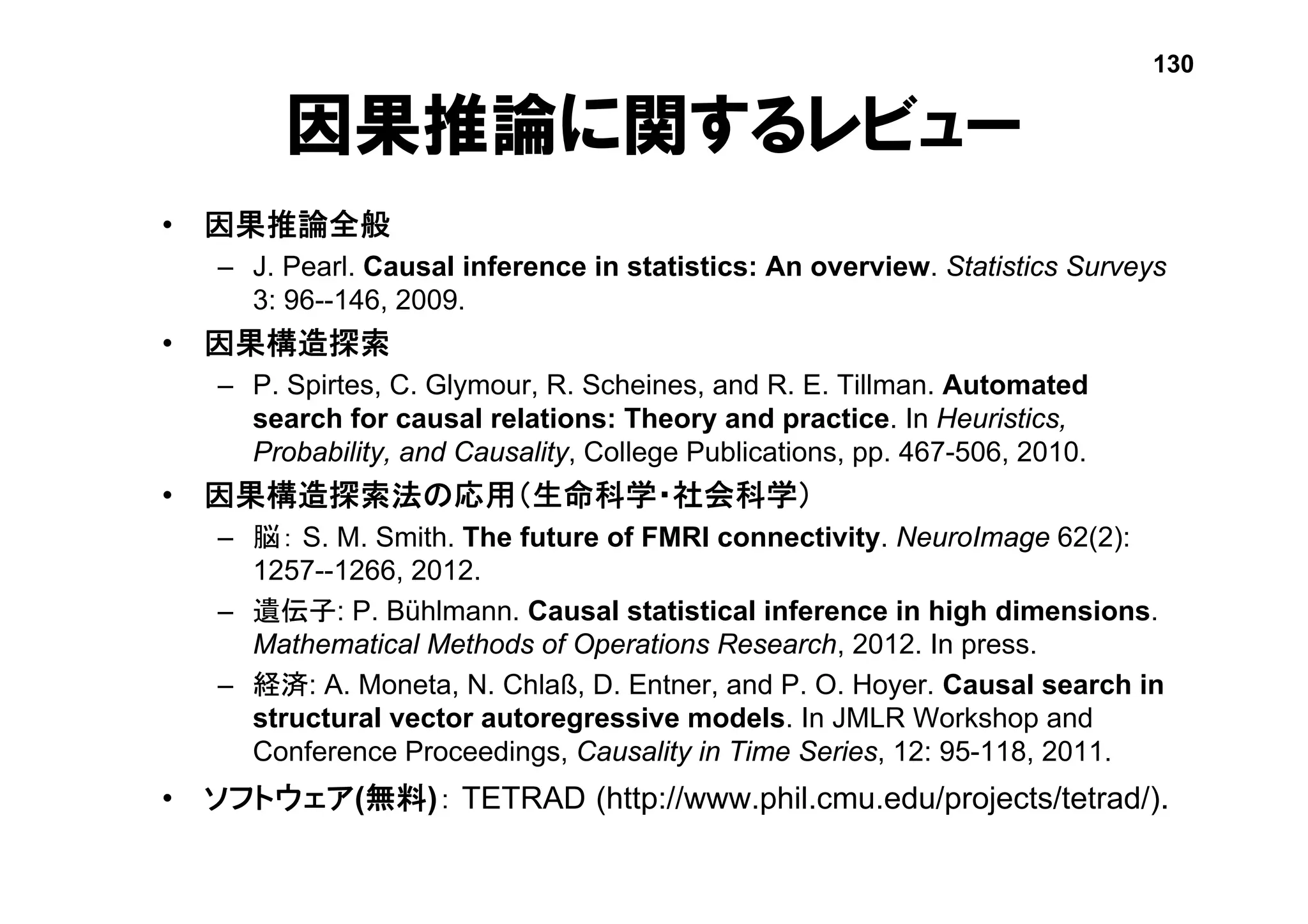 因果推論に関するレビュー
• 因果推論全般
– J. Pearl. Causal inference in statistics: An overview. Statistics Surveys
3: 96--146, 2009.
• 因果構造探索
– P. Spirtes, C. Glymour, R. Scheines, and R. E. Tillman. Automated
search for causal relations: Theory and practice. In Heuristics,
Probability, and Causality, College Publications, pp. 467-506, 2010.
• 因果構造探索法の応用（生命科学・社会科学）
– 脳： S. M. Smith. The future of FMRI connectivity. NeuroImage 62(2):
1257--1266, 2012.
– 遺伝子: P. Bühlmann. Causal statistical inference in high dimensions.
Mathematical Methods of Operations Research, 2012. In press.
– 経済: A. Moneta, N. Chlaß, D. Entner, and P. O. Hoyer. Causal search in
structural vector autoregressive models. In JMLR Workshop and
Conference Proceedings, Causality in Time Series, 12: 95-118, 2011.
• ソフトウェア(無料)： TETRAD (http://www.phil.cmu.edu/projects/tetrad/).
130
 