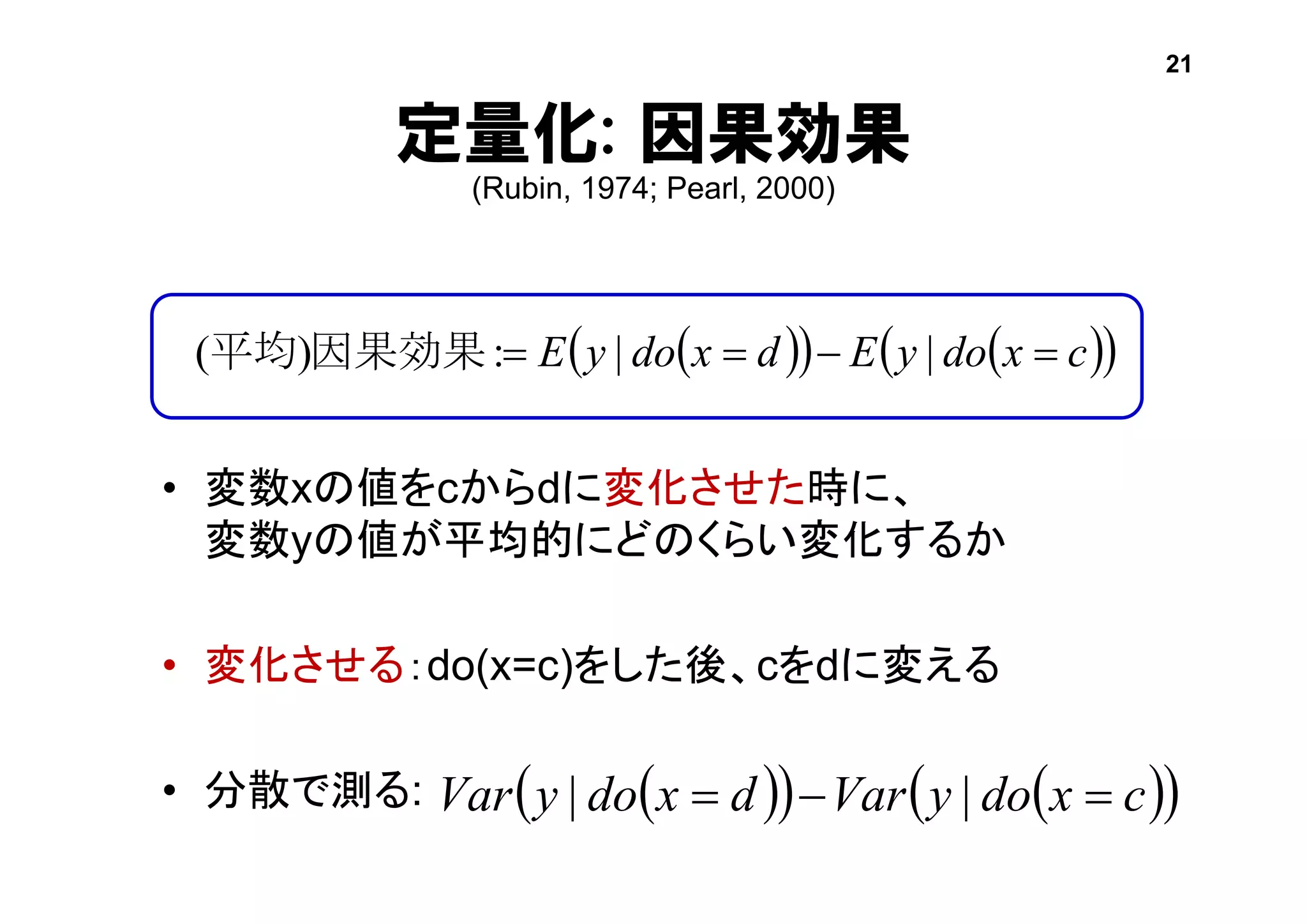 定量化: 因果効果
(Rubin, 1974; Pearl, 2000)
• 変数xの値をcからdに変化させた時に、
変数yの値が平均的にどのくらい変化するか
• 変化させる：do(x=c)をした後、cをdに変える
• 分散で測る:
     cxdoyEdxdoyE  ||:)( 因果効果平均
21
     cxdoyVardxdoyVar  ||
 