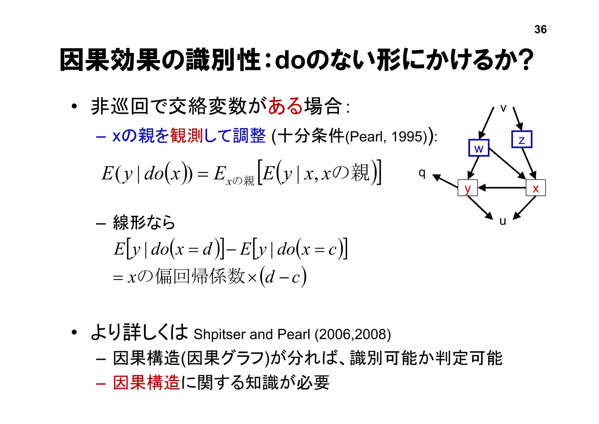 因果効果の識別性：doのない形にかけるか?
• 非巡回で交絡変数がある場合：
– xの親を観測して調整 (十分条件(Pearl, 1995)):
– 線形なら
• より詳しくは Shpitser and Pearl (2006,2008)
– 因果構造(因果グラフ)が分れば、識別可能か判定可能
– 因果構造に関する知識が必要
    の親の親 xxyEExdoyE x ,|)|( 
y x
z
w
u
v
q
     
 cdx
cxdoyEdxdoyE


の偏回帰係数
||
36
 