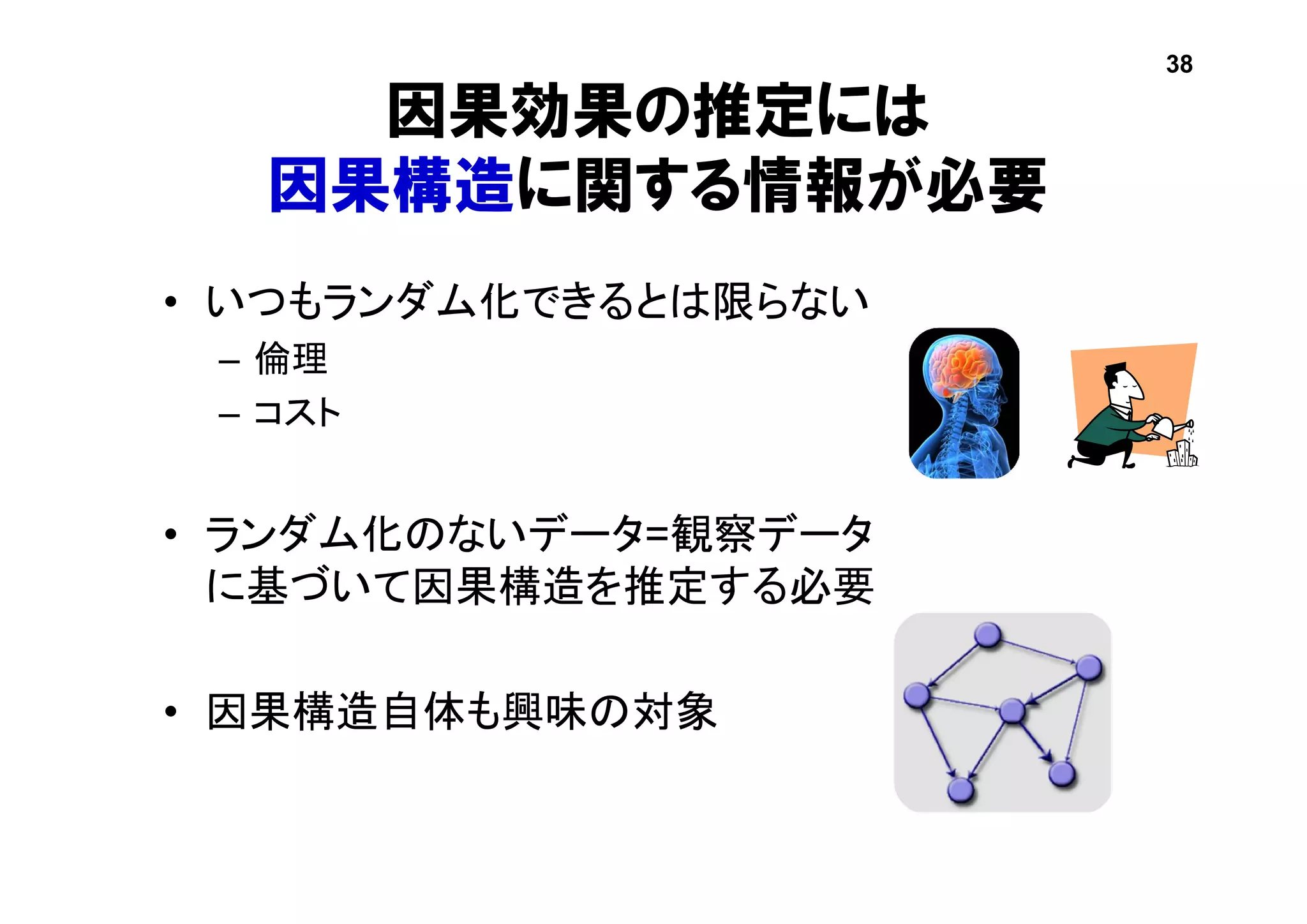 因果効果の推定には
因果構造に関する情報が必要
• いつもランダム化できるとは限らない
– 倫理
– コスト
• ランダム化のないデータ=観察データ
に基づいて因果構造を推定する必要
• 因果構造自体も興味の対象
38
 
