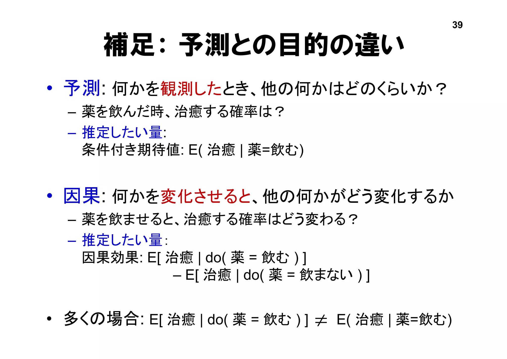 補足： 予測との目的の違い
• 予測: 何かを観測したとき、他の何かはどのくらいか？
– 薬を飲んだ時、治癒する確率は？
– 推定したい量:
条件付き期待値: E( 治癒 | 薬=飲む)
• 因果: 何かを変化させると、他の何かがどう変化するか
– 薬を飲ませると、治癒する確率はどう変わる？
– 推定したい量：
因果効果: E[ 治癒 | do( 薬 = 飲む ) ]
– E[ 治癒 | do( 薬 = 飲まない ) ]
• 多くの場合: E[ 治癒 | do( 薬 = 飲む ) ] E( 治癒 | 薬=飲む)
39

 