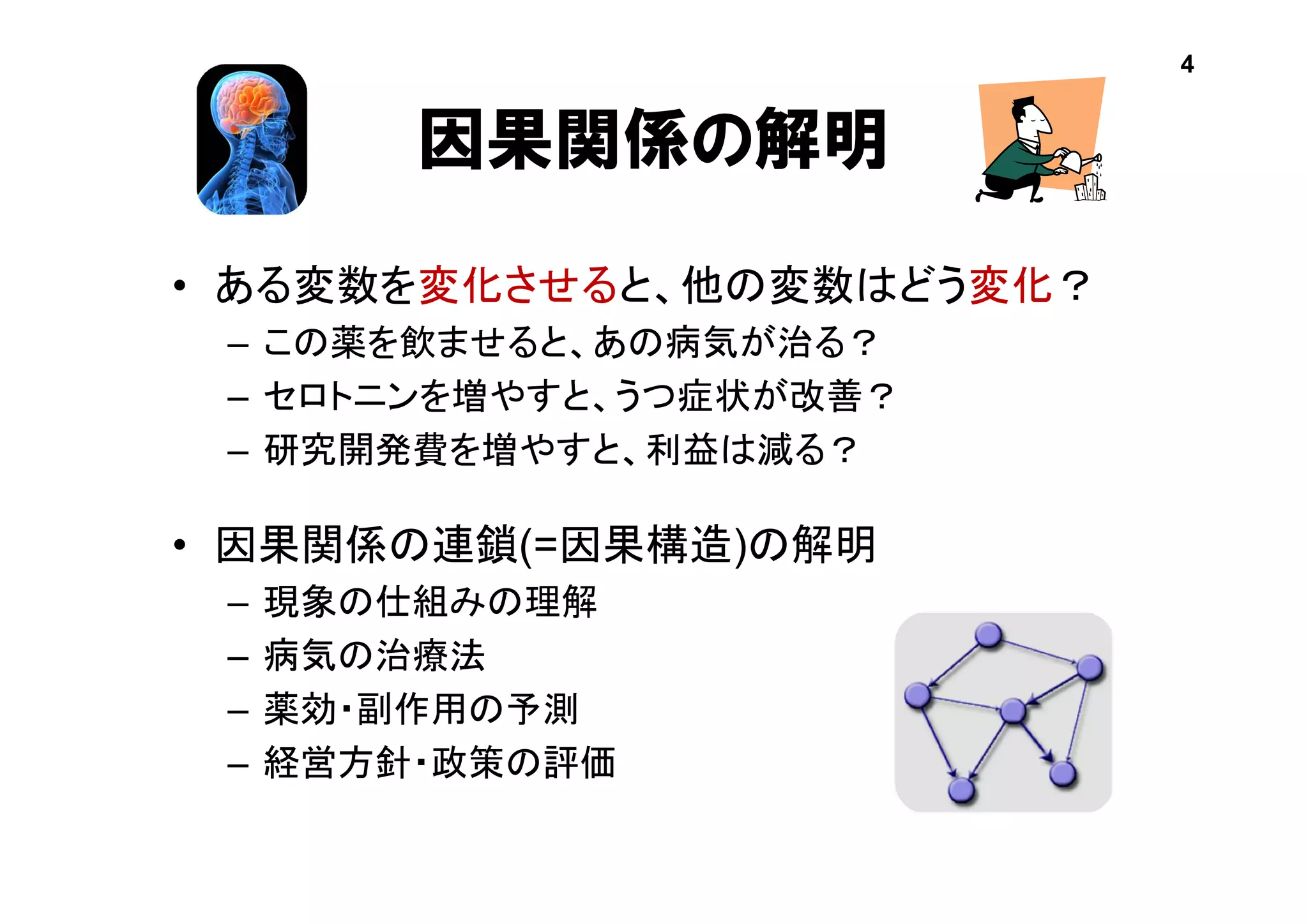 因果関係の解明
• ある変数を変化させると、他の変数はどう変化？
– この薬を飲ませると、あの病気が治る？
– セロトニンを増やすと、うつ症状が改善？
– 研究開発費を増やすと、利益は減る？
• 因果関係の連鎖(=因果構造)の解明
– 現象の仕組みの理解
– 病気の治療法
– 薬効・副作用の予測
– 経営方針・政策の評価
4
 