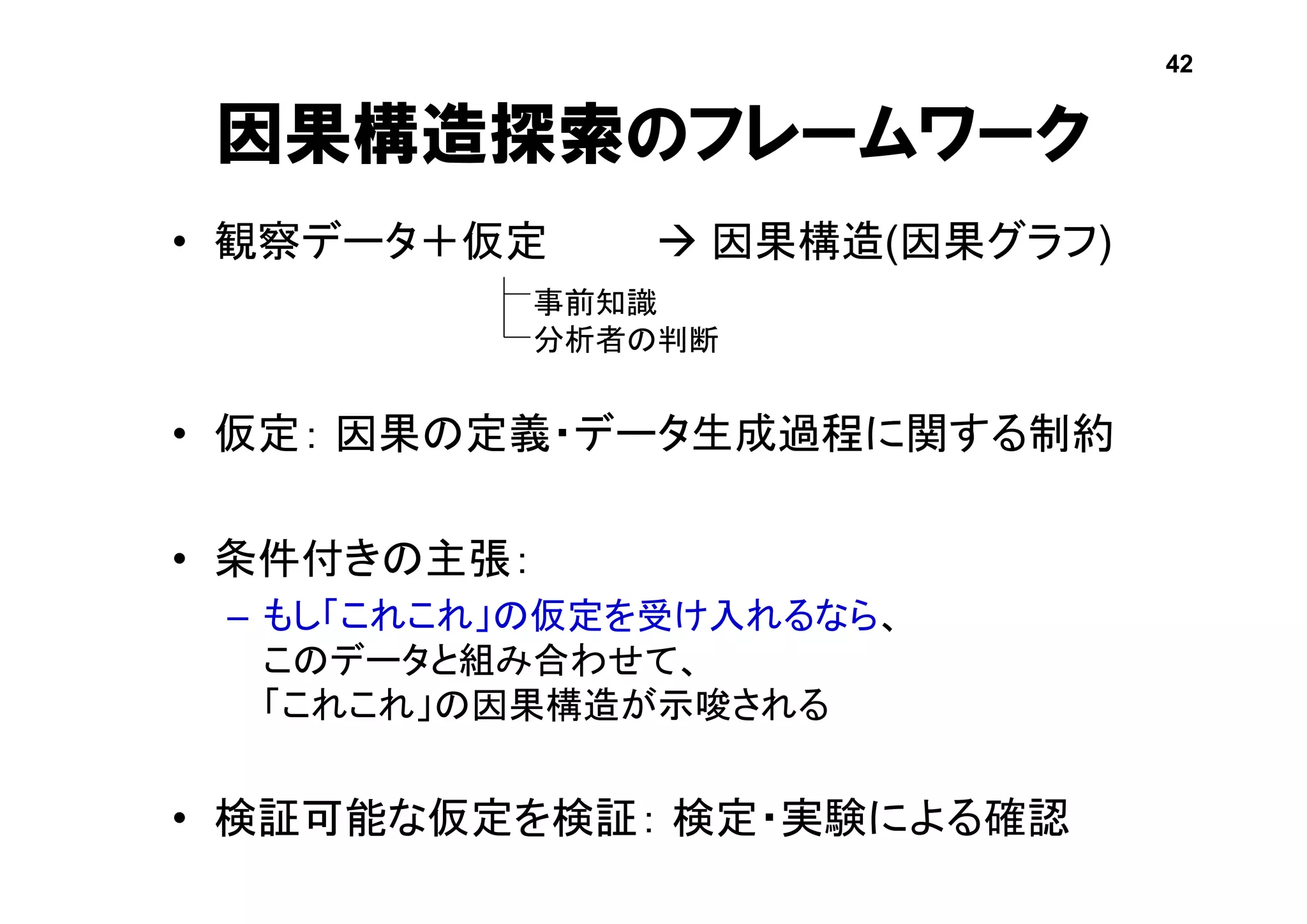 因果構造探索のフレームワーク
• 観察データ＋仮定  因果構造(因果グラフ)
• 仮定： 因果の定義・データ生成過程に関する制約
• 条件付きの主張：
– もし「これこれ」の仮定を受け入れるなら、
このデータと組み合わせて、
「これこれ」の因果構造が示唆される
• 検証可能な仮定を検証： 検定・実験による確認
42
事前知識
分析者の判断
 