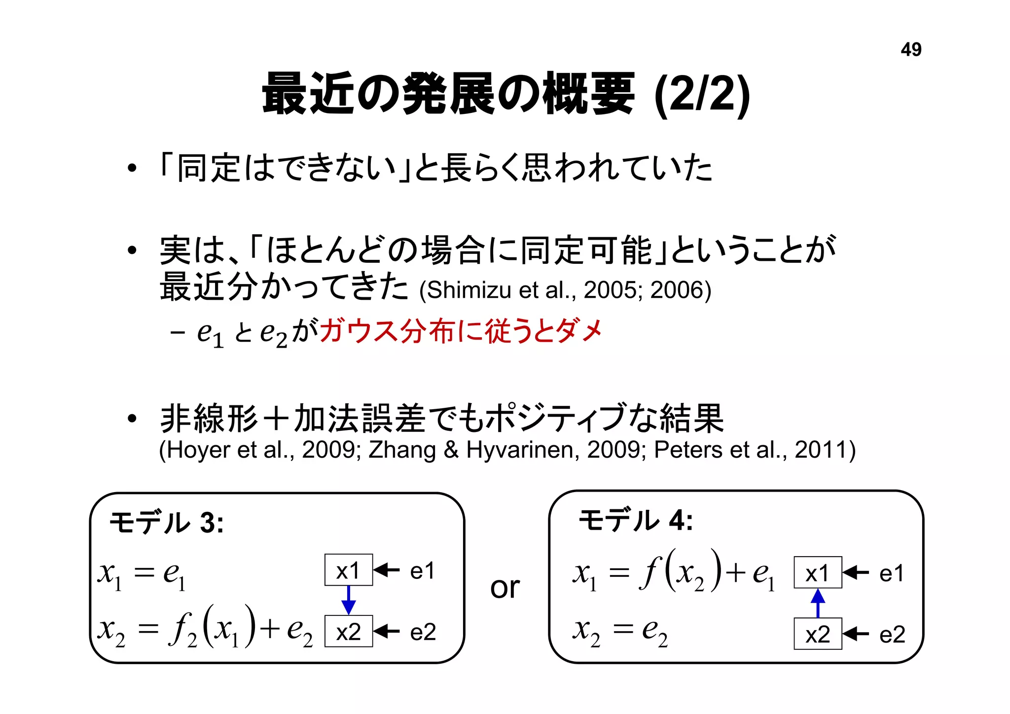 最近の発展の概要 (2/2)
• 「同定はできない」と長らく思われていた
• 実は、「ほとんどの場合に同定可能」ということが
最近分かってきた (Shimizu et al., 2005; 2006)
– 𝑒1 と 𝑒2がガウス分布に従うとダメ
• 非線形＋加法誤差でもポジティブな結果
(Hoyer et al., 2009; Zhang & Hyvarinen, 2009; Peters et al., 2011)
or
  2122
11
exfx
ex

  
22
121
ex
exfx


モデル 3: モデル 4:
x1
x2
e1
e2
x1
x2
e1
e2
49
 