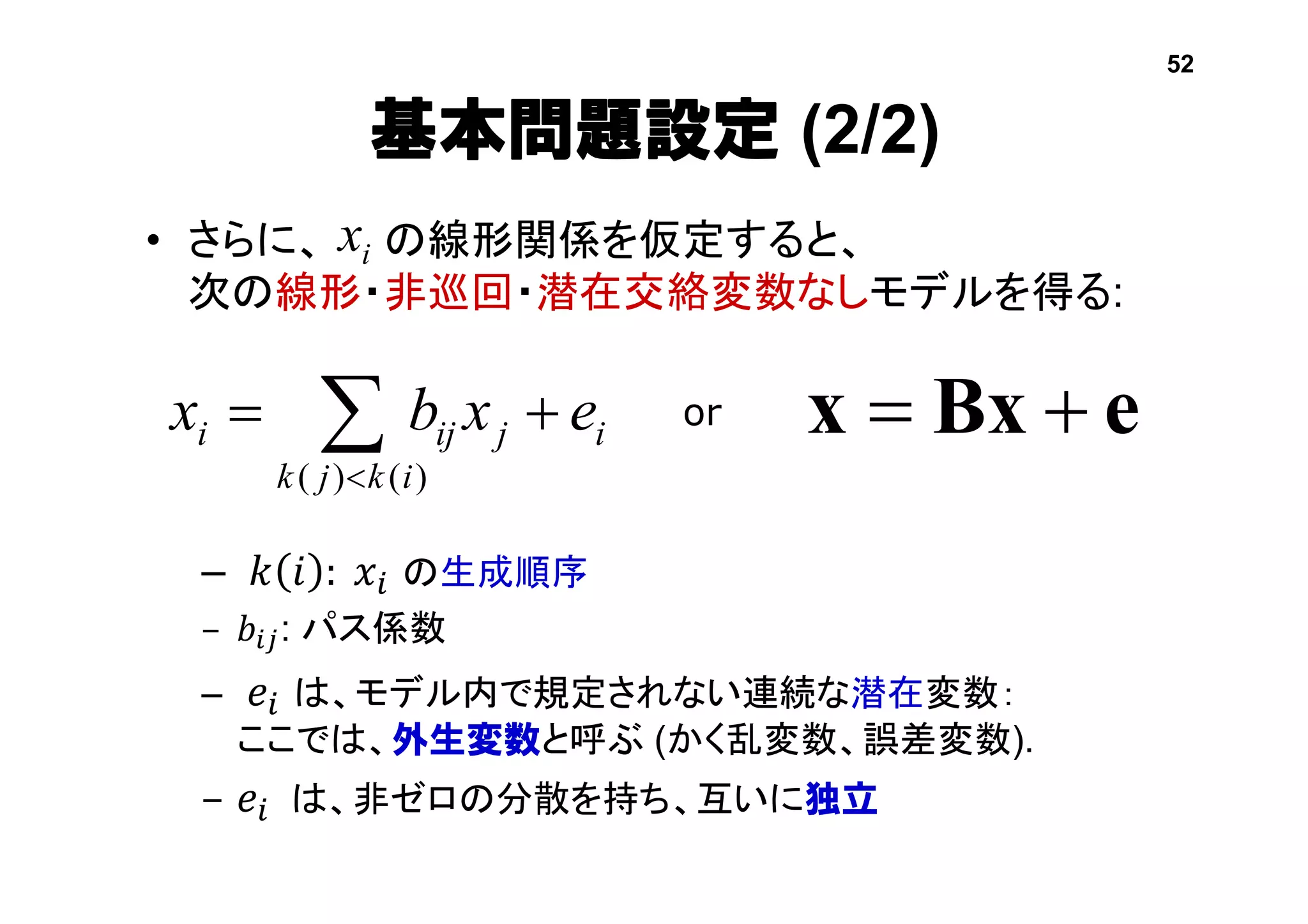 基本問題設定 (2/2)
• さらに、 の線形関係を仮定すると、
次の線形・非巡回・潜在交絡変数なしモデルを得る:
– 𝑘 𝑖 : 𝑥𝑖 の生成順序
– 𝑏𝑖𝑗: パス係数
– 𝑒𝑖 は、モデル内で規定されない連続な潜在変数：
ここでは、外生変数と呼ぶ (かく乱変数、誤差変数).
– 𝑒𝑖 は、非ゼロの分散を持ち、互いに独立
eBxx i
ikjk
jiji exbx   )()(
or
ix
52
 