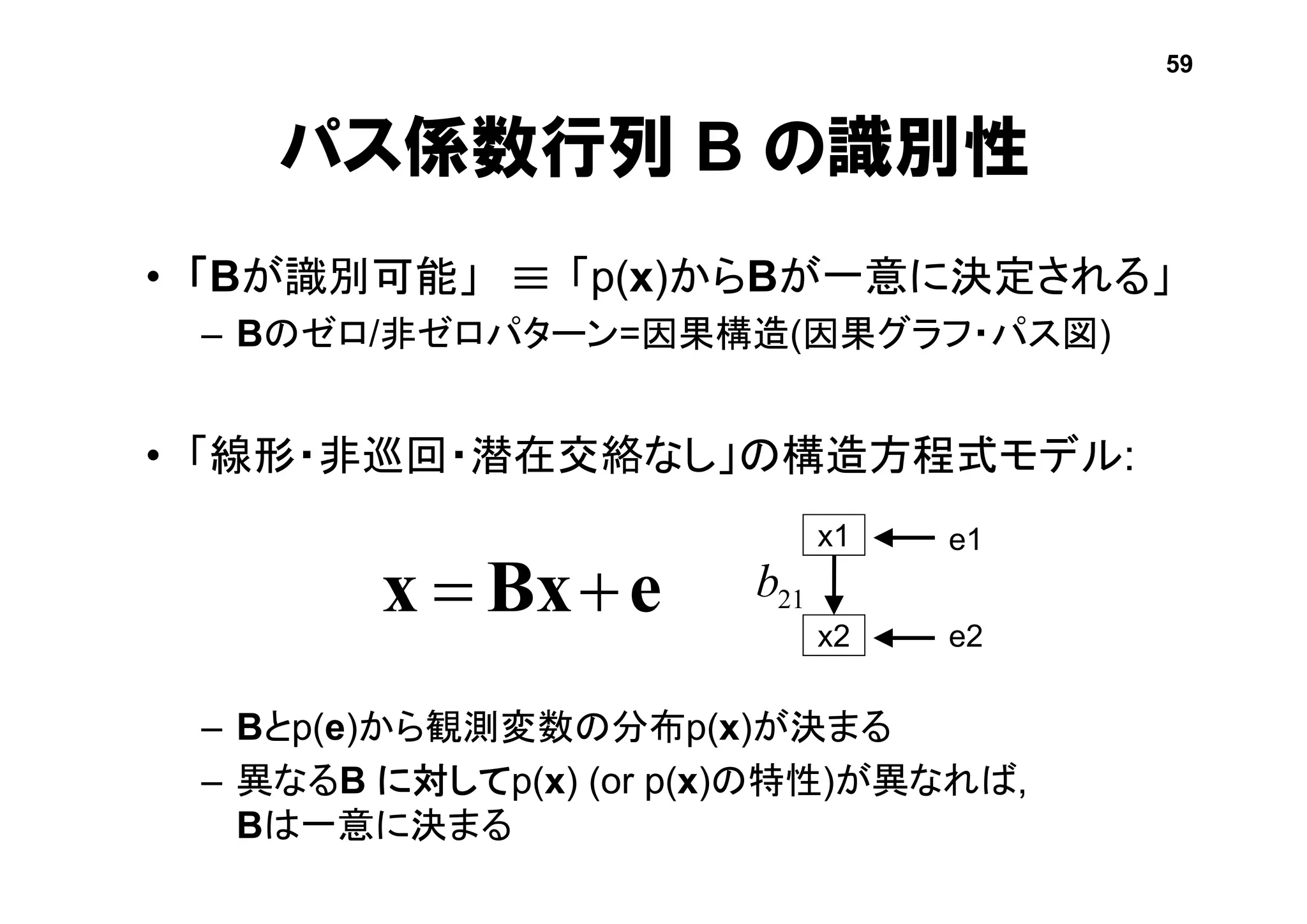 パス係数行列 B の識別性
• 「Bが識別可能」 「p(x)からBが一意に決定される」
– Bのゼロ/非ゼロパターン=因果構造(因果グラフ・パス図)
• 「線形・非巡回・潜在交絡なし」の構造方程式モデル:
– Bとp(e)から観測変数の分布p(x)が決まる
– 異なるB に対してp(x) (or p(x)の特性)が異なれば,
Bは一意に決まる
eBxx 
x1
x2
e1
e2
21b

59
 