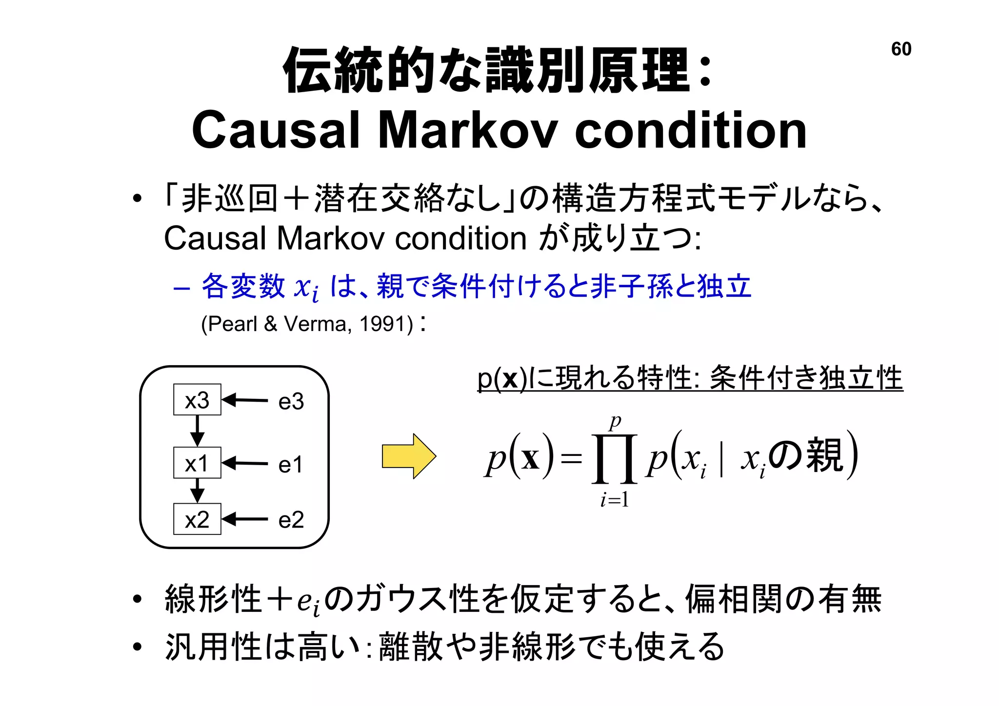 伝統的な識別原理：
Causal Markov condition
• 「非巡回＋潜在交絡なし」の構造方程式モデルなら、
Causal Markov condition が成り立つ:
– 各変数 𝑥𝑖 は、親で条件付けると非子孫と独立
(Pearl & Verma, 1991) :
• 線形性＋𝑒𝑖のガウス性を仮定すると、偏相関の有無
• 汎用性は高い：離散や非線形でも使える
   

p
i
ii xxpp
1
| の親x
x3
x1
e3
e1
x2 e2
60
p(x)に現れる特性: 条件付き独立性
 