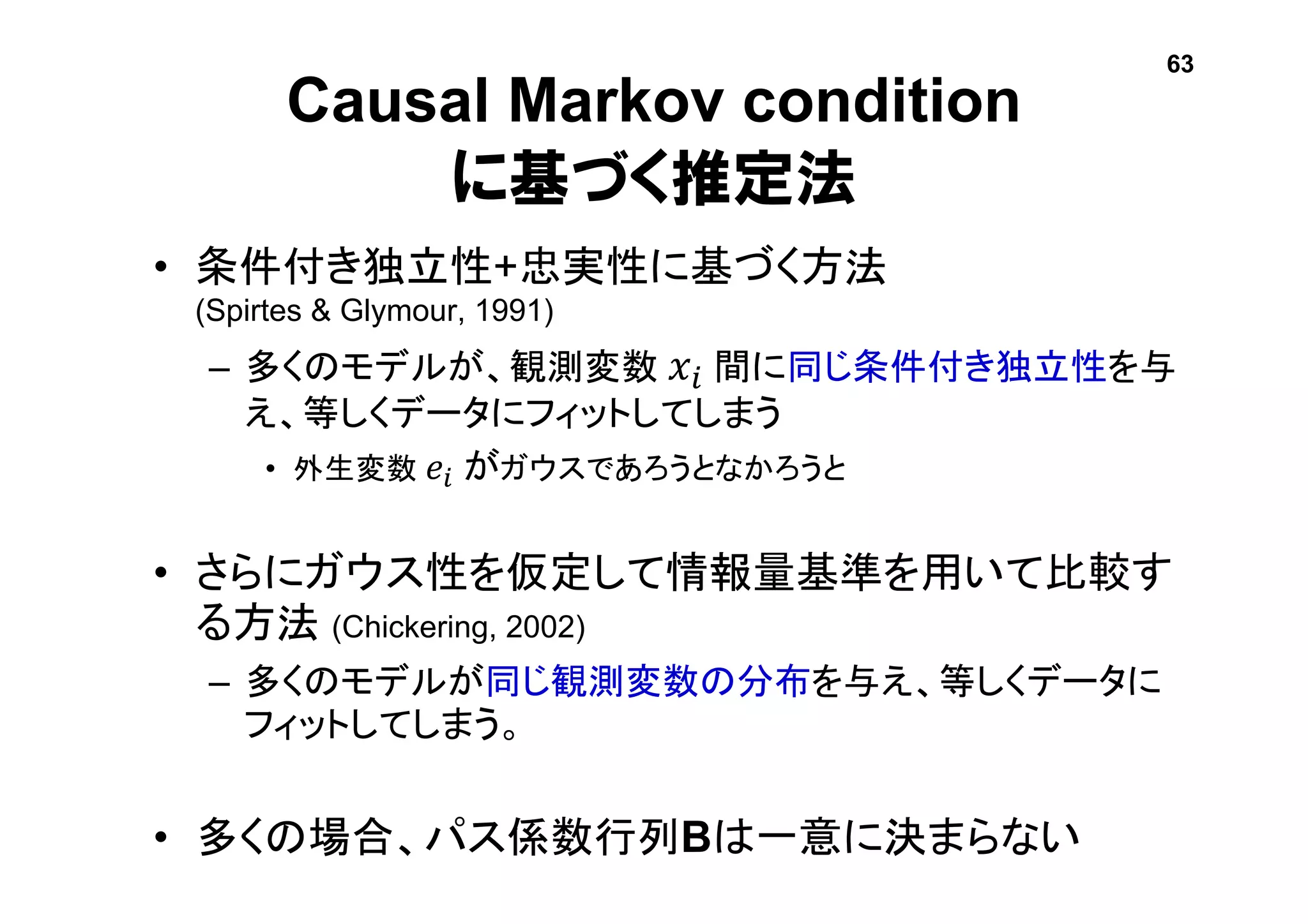 Causal Markov condition
に基づく推定法
• 条件付き独立性+忠実性に基づく方法
(Spirtes & Glymour, 1991)
– 多くのモデルが、観測変数 𝑥𝑖 間に同じ条件付き独立性を与
え、等しくデータにフィットしてしまう
• 外生変数 𝑒𝑖 がガウスであろうとなかろうと
• さらにガウス性を仮定して情報量基準を用いて比較す
る方法 (Chickering, 2002)
– 多くのモデルが同じ観測変数の分布を与え、等しくデータに
フィットしてしまう。
• 多くの場合、パス係数行列Bは一意に決まらない
63
 