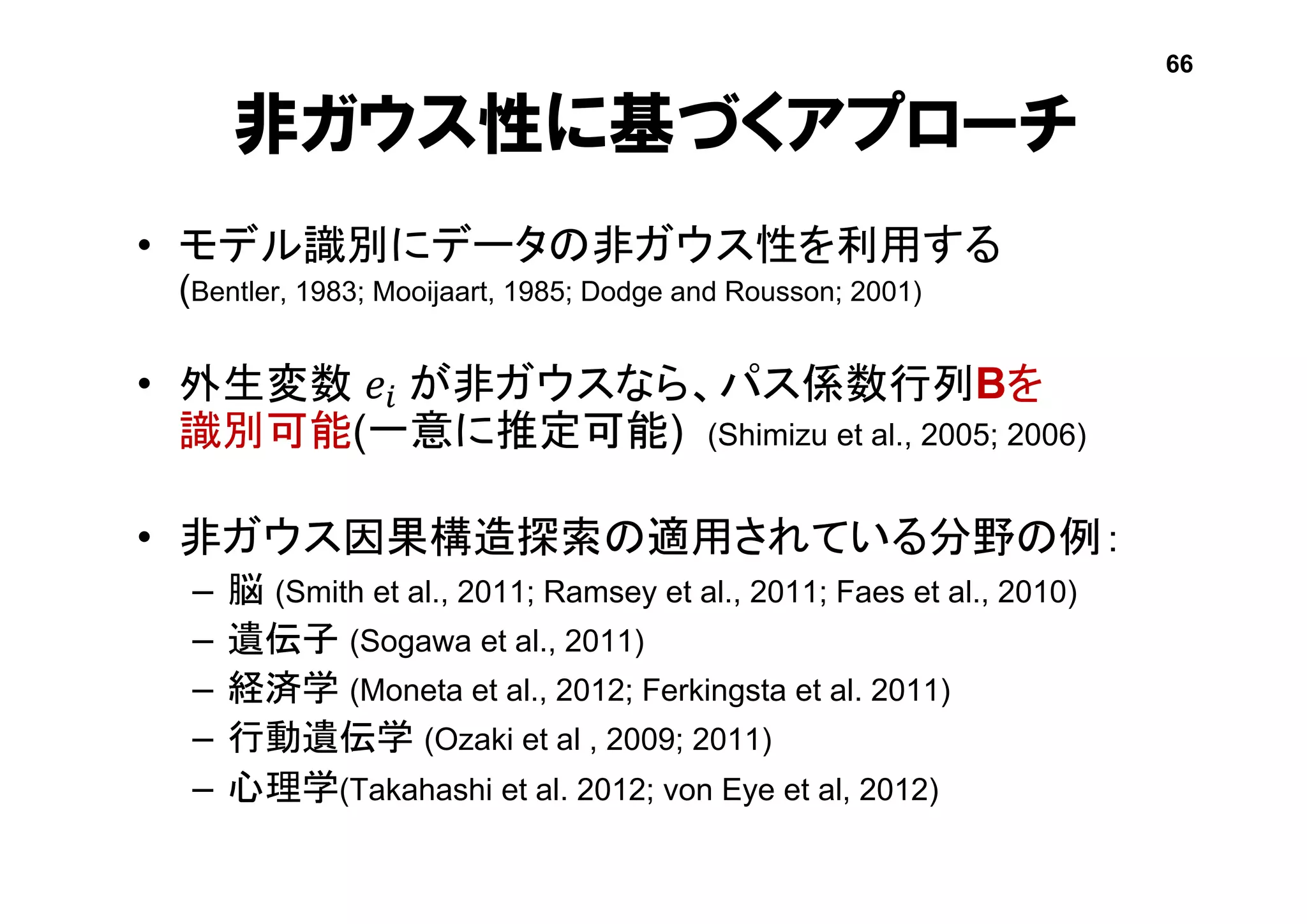 非ガウス性に基づくアプローチ
• モデル識別にデータの非ガウス性を利用する
(Bentler, 1983; Mooijaart, 1985; Dodge and Rousson; 2001)
• 外生変数 𝑒𝑖 が非ガウスなら、パス係数行列Bを
識別可能(一意に推定可能) (Shimizu et al., 2005; 2006)
• 非ガウス因果構造探索の適用されている分野の例：
– 脳 (Smith et al., 2011; Ramsey et al., 2011; Faes et al., 2010)
– 遺伝子 (Sogawa et al., 2011)
– 経済学 (Moneta et al., 2012; Ferkingsta et al. 2011)
– 行動遺伝学 (Ozaki et al , 2009; 2011)
– 心理学(Takahashi et al. 2012; von Eye et al, 2012)
66
 