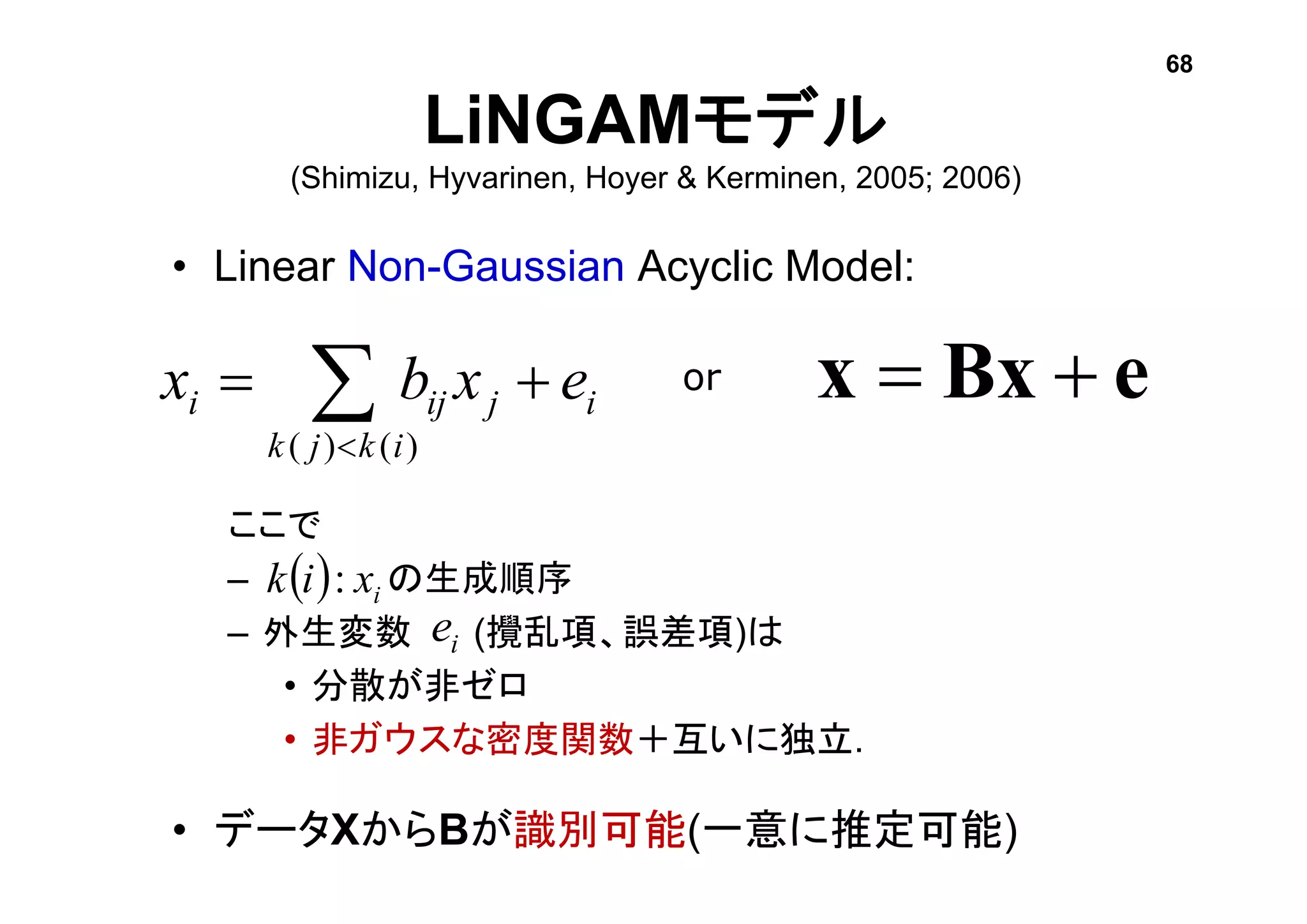• Linear Non-Gaussian Acyclic Model:
ここで
– の生成順序
– 外生変数 (攪乱項、誤差項)は
• 分散が非ゼロ
• 非ガウスな密度関数＋互いに独立.
• データXからBが識別可能(一意に推定可能)
LiNGAMモデル
(Shimizu, Hyvarinen, Hoyer & Kerminen, 2005; 2006)
ie
eBxx i
ikjk
jiji exbx   )()(
or
  ixik :
68
 