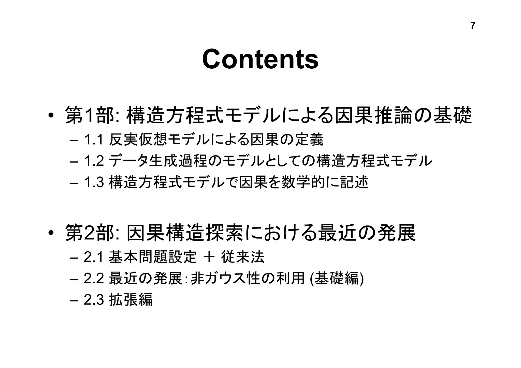 Contents
• 第1部: 構造方程式モデルによる因果推論の基礎
– 1.1 反実仮想モデルによる因果の定義
– 1.2 データ生成過程のモデルとしての構造方程式モデル
– 1.3 構造方程式モデルで因果を数学的に記述
• 第2部: 因果構造探索における最近の発展
– 2.1 基本問題設定 ＋ 従来法
– 2.2 最近の発展：非ガウス性の利用 (基礎編)
– 2.3 拡張編
7
 
