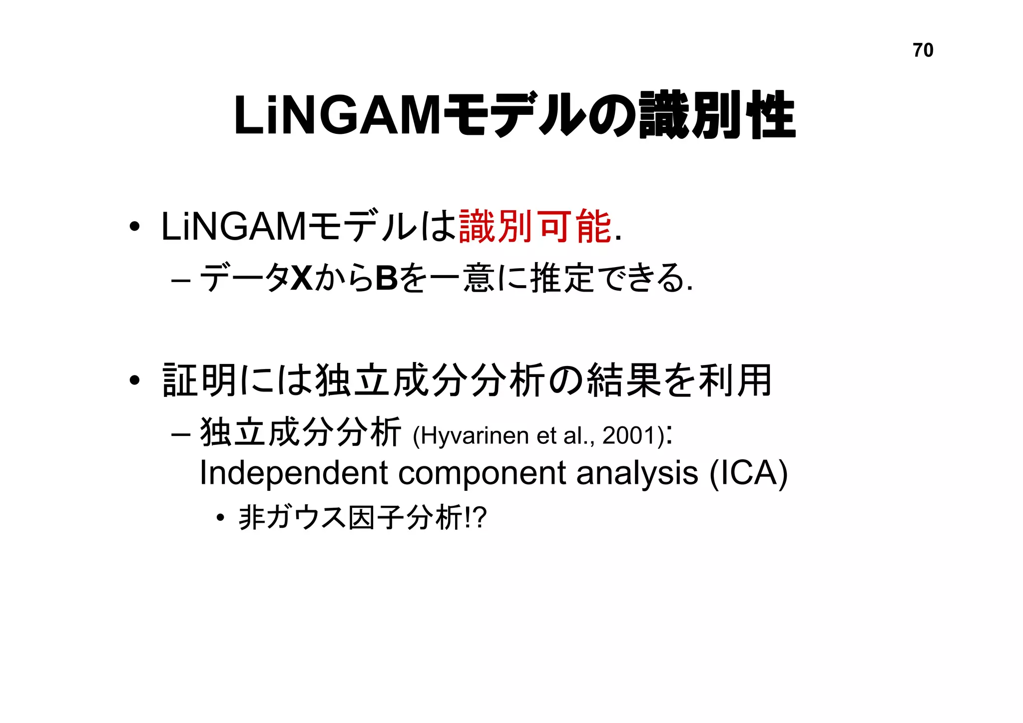 LiNGAMモデルの識別性
• LiNGAMモデルは識別可能.
– データXからBを一意に推定できる.
• 証明には独立成分分析の結果を利用
– 独立成分分析 (Hyvarinen et al., 2001):
Independent component analysis (ICA)
• 非ガウス因子分析!?
70
 