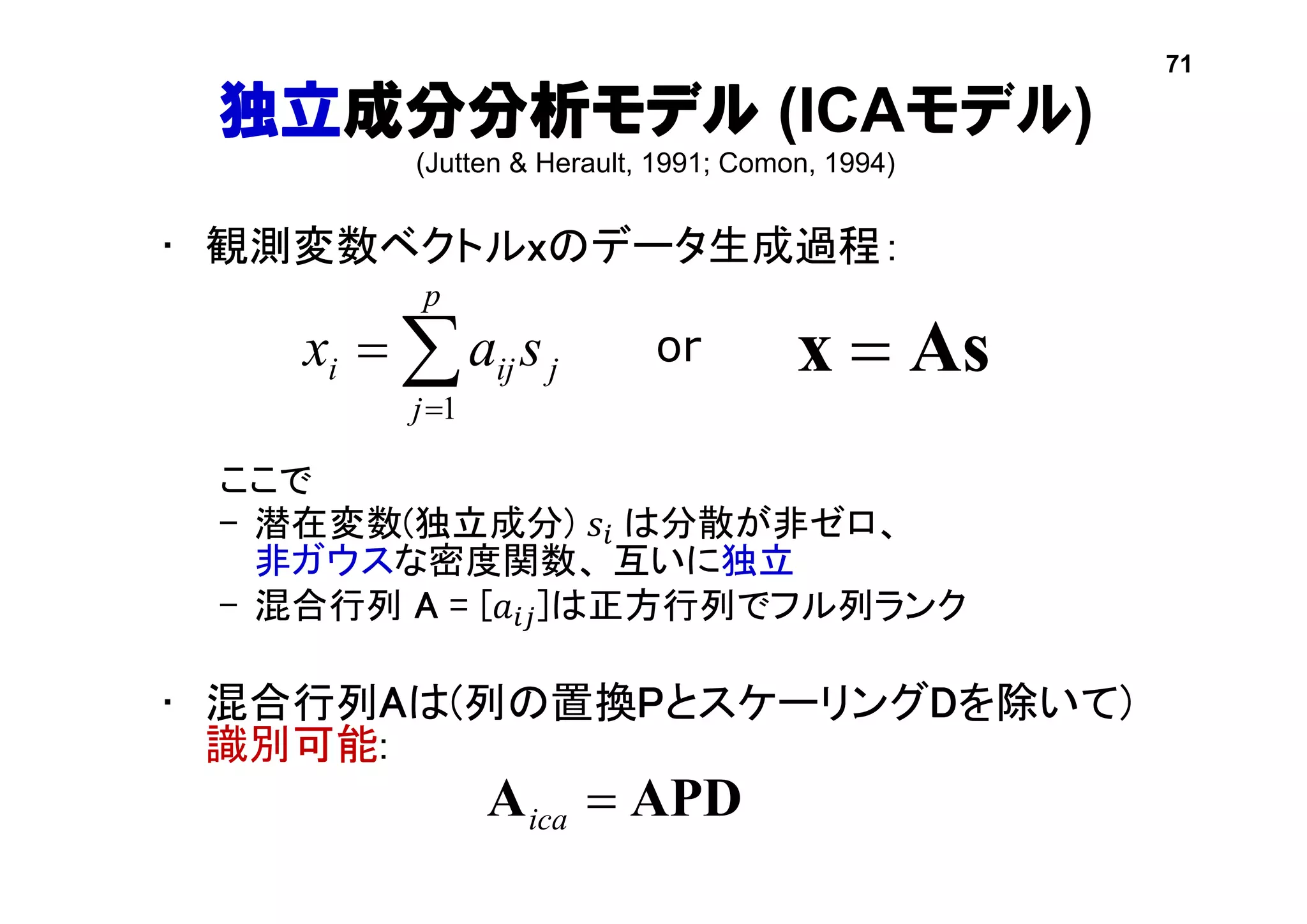 独立成分分析モデル (ICAモデル)
(Jutten & Herault, 1991; Comon, 1994)
• 観測変数ベクトルxのデータ生成過程：
ここで
– 潜在変数(独立成分) 𝑠𝑖 は分散が非ゼロ、
非ガウスな密度関数、 互いに独立
– 混合行列 A = [𝑎𝑖𝑗]は正方行列でフル列ランク
• 混合行列Aは(列の置換PとスケーリングDを除いて)
識別可能:
Asx 

p
j
jiji sax
1
or
APDA ica
71
 