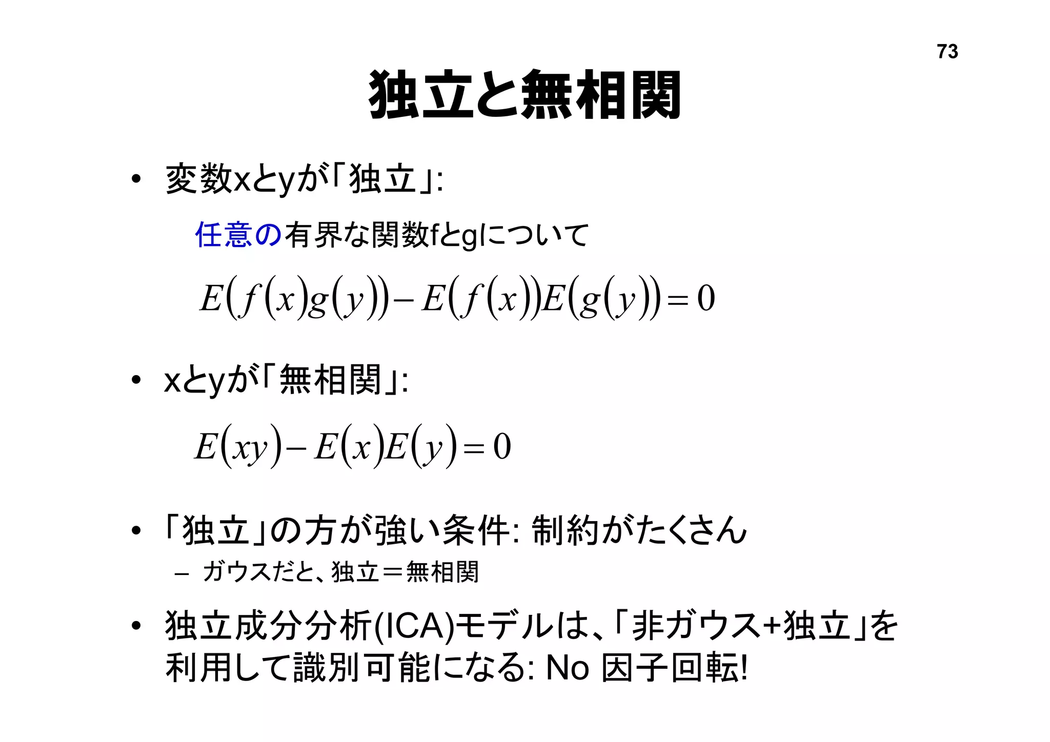 独立と無相関
• 変数xとyが「独立」:
• xとyが「無相関」:
• 「独立」の方が強い条件: 制約がたくさん
– ガウスだと、独立＝無相関
• 独立成分分析(ICA)モデルは、「非ガウス+独立」を
利用して識別可能になる: No 因子回転!
      0 yExExyE
           0 ygExfEygxfE
任意の有界な関数fとgについて
73
 