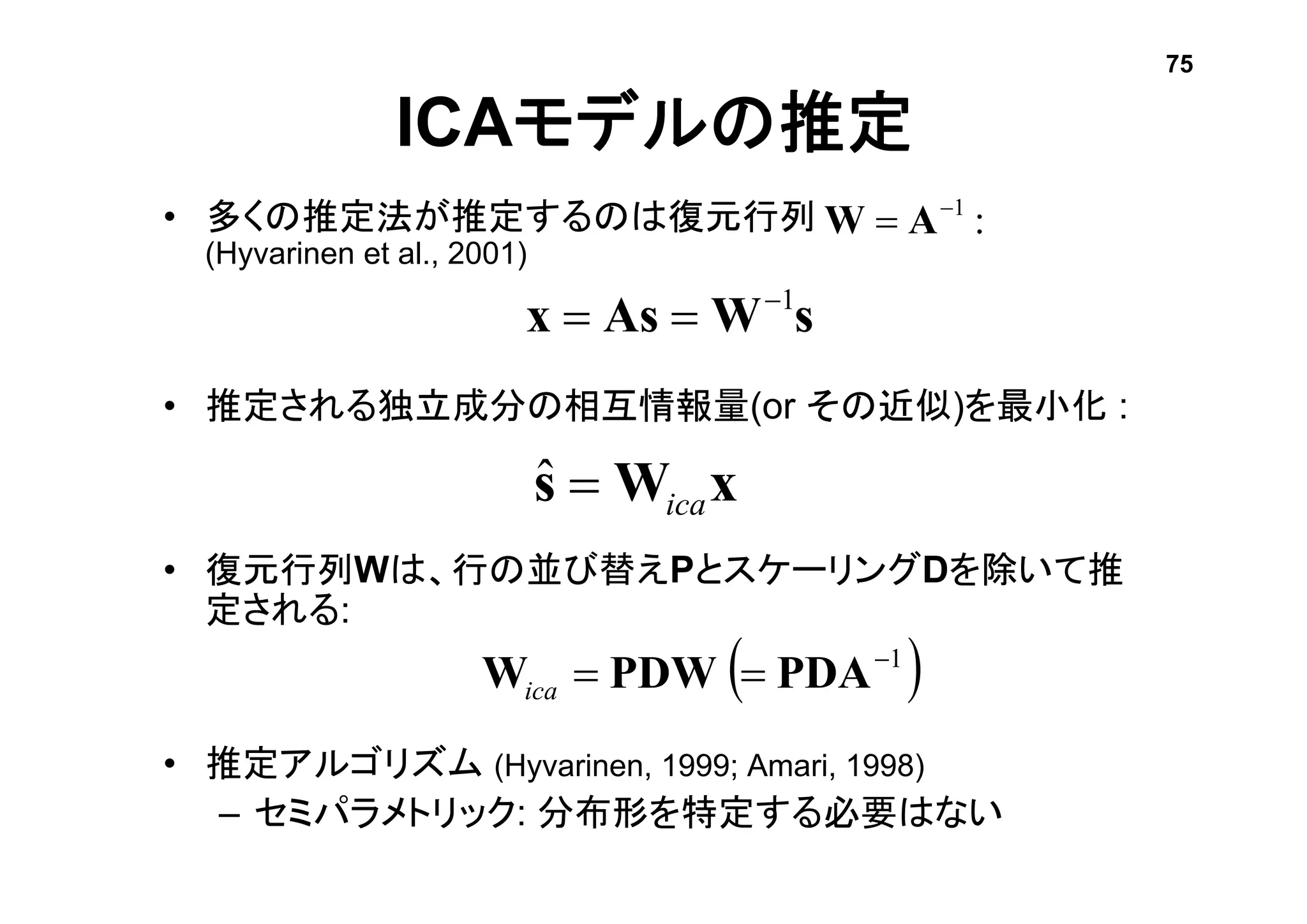 ICAモデルの推定
• 多くの推定法が推定するのは復元行列
(Hyvarinen et al., 2001)
• 推定される独立成分の相互情報量(or その近似)を最小化 :
• 復元行列Wは、行の並び替えPとスケーリングDを除いて推
定される:
• 推定アルゴリズム (Hyvarinen, 1999; Amari, 1998)
– セミパラメトリック: 分布形を特定する必要はない
xWs icaˆ
:1
 AW
 1
 PDAPDWWica
sWAsx 1

75
 