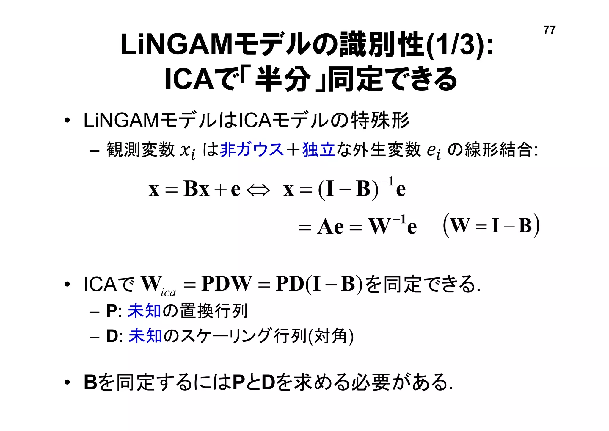 LiNGAMモデルの識別性(1/3):
ICAで「半分」同定できる
• LiNGAMモデルはICAモデルの特殊形
– 観測変数 𝑥𝑖 は非ガウス＋独立な外生変数 𝑒𝑖 の線形結合:
• ICAで を同定できる.
– P: 未知の置換行列
– D: 未知のスケーリング行列(対角)
• Bを同定するにはPとDを求める必要がある.
eWAe
eBIxeBxx
1


 1
)(
)( BIPDPDWW ica
 BIW 
77
 