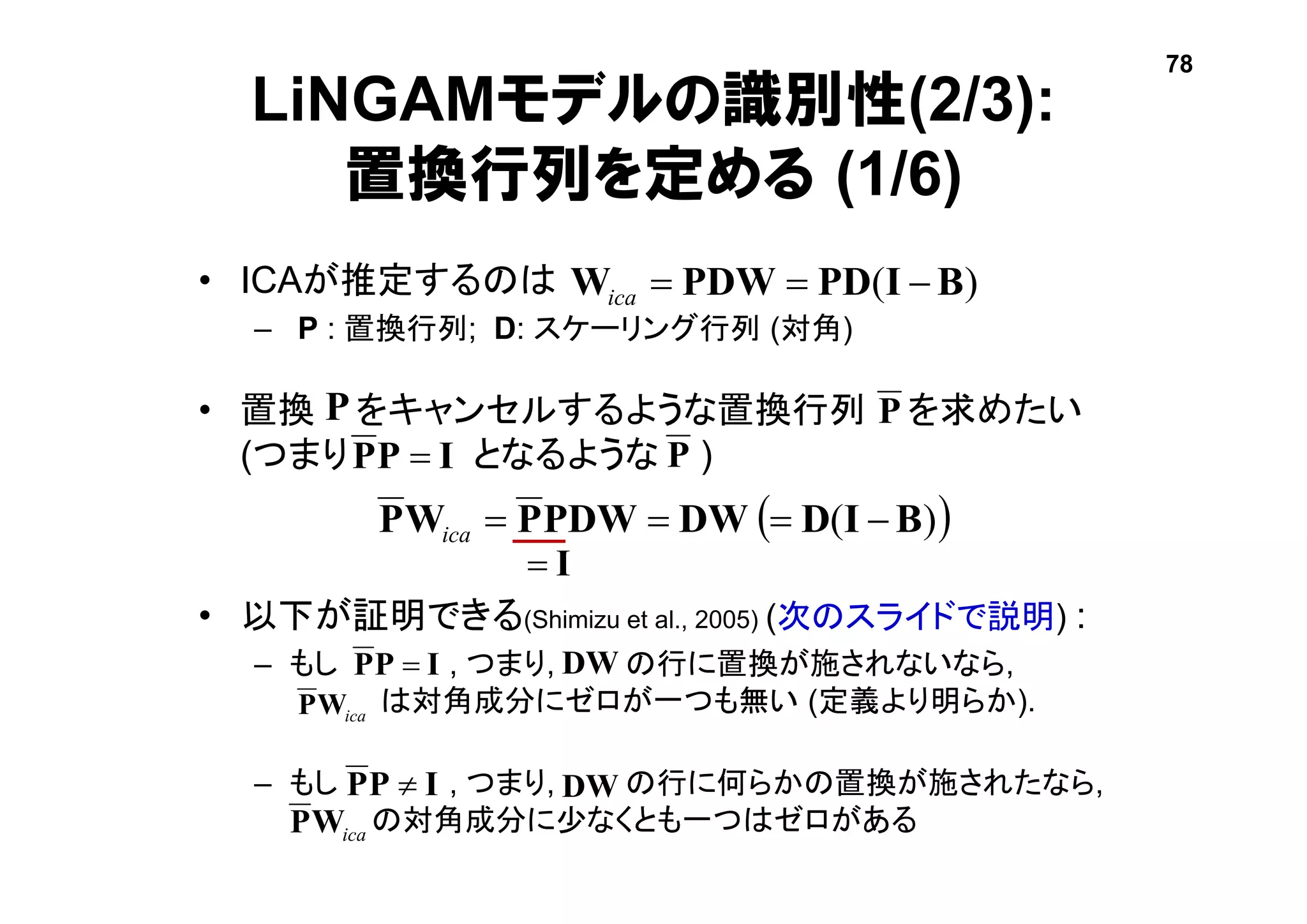  )( BIDDWPDWPWP ica
LiNGAMモデルの識別性(2/3):
置換行列を定める (1/6)
• ICAが推定するのは
– P : 置換行列; D: スケーリング行列 (対角)
• 置換 をキャンセルするような置換行列 を求めたい
(つまり となるような )
• 以下が証明できる(Shimizu et al., 2005) (次のスライドで説明) :
– もし , つまり, の行に置換が施されないなら,
は対角成分にゼロが一つも無い (定義より明らか).
– もし , つまり, の行に何らかの置換が施されたなら,
の対角成分に少なくとも一つはゼロがある
)( BIPDPDWW ica
IPP 
P
IPP 
icaWP
IPP 
icaWP
I
P
DW
DW
P
78
 