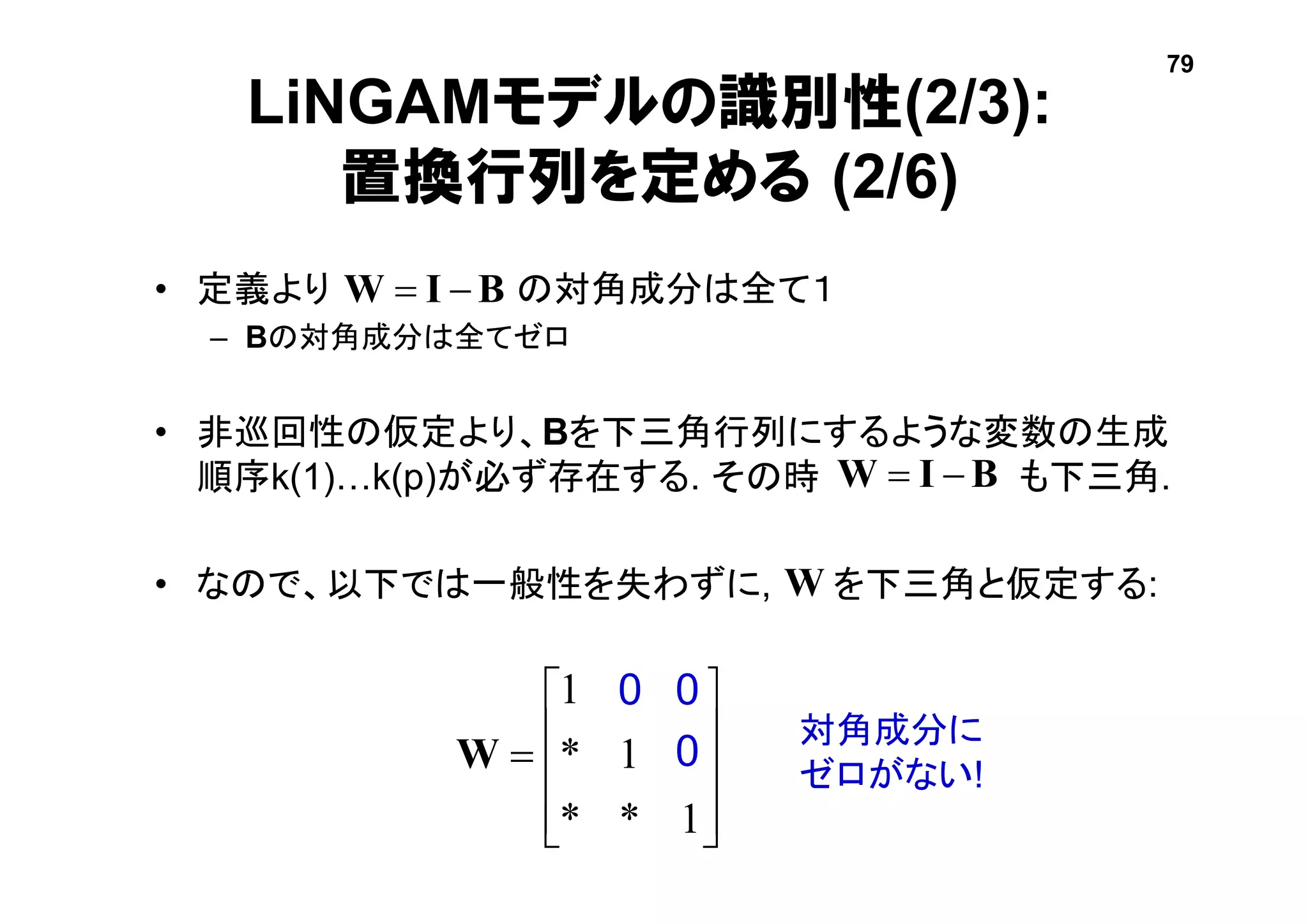 LiNGAMモデルの識別性(2/3):
置換行列を定める (2/6)
• 定義より の対角成分は全て１
– Bの対角成分は全てゼロ
• 非巡回性の仮定より、Bを下三角行列にするような変数の生成
順序k(1)…k(p)が必ず存在する. その時 も下三角.
• なので、以下では一般性を失わずに, を下三角と仮定する:











1**
01*
001
W
0 0
0
対角成分に
ゼロがない!
BIW 
BIW 
W
79
 